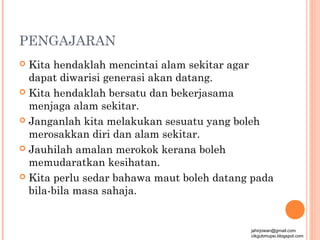 PENGAJARAN
 Kita hendaklah mencintai alam sekitar agar
  dapat diwarisi generasi akan datang.
 Kita hendaklah bersatu dan bekerjasama
  menjaga alam sekitar.
 Janganlah kita melakukan sesuatu yang boleh
  merosakkan diri dan alam sekitar.
 Jauhilah amalan merokok kerana boleh
  memudaratkan kesihatan.
 Kita perlu sedar bahawa maut boleh datang pada
  bila-bila masa sahaja.


                                           jahirjowan@gmail.com
                                           cikgubmupsi.blogspot.com
 