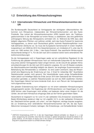 Entwurf KSK 2020PLUS –                                                                    10.12.2010




1.2 Entwicklung des Klimaschutzregimes

1.2.1 Internationaler Klimaschutz und Klimarahmenkonvention der
      UN

Die Bundesrepublik Deutschland ist Vertragspartei der wichtigsten völkerrechtlichen Ab-
kommen zum Klimaschutz, insbesondere der Klimarahmenkonvention und des Kyoto-
Protokolls. Das Leitziel der Klimarahmenkonvention (KRK) besteht darin, die Treibhaus-
gaskonzentration in der Atmosphäre auf einem Niveau zu stabilisieren, das eine gefährliche
anthropogene Störung des Klimasystems verhindert (Art. 2). Während die KRK dazu aber
lediglich allgemeine Pflichten und Leitlinien enthält, sieht das Kyoto-Protokoll für bestimmte
Vertragsparteien, zu denen auch Deutschland gehört, konkrete Reduktionspflichten inner-
halb definierter Zeiträume vor. So muss die Europäische Gemeinschaft im ersten Verpflich-
tungszeitraum von 2008 bis 2012 ihre Gesamtemissionen um mindestens 8 % unter das Ni-
veau von 1990 senken (Art. 3 Abs. 1 des Kyoto-Protokoll). Das spezifische Minderungsziel
Deutschlands beträgt 21 %. Für die Zeit nach 2012 existieren bisher keine verbindlichen Re-
duktionsvereinbarungen.
Da die Vertragsstaaten sich in Kopenhagen weder auf ein verbindliches Regelwerk für die
Fortführung des globalen Klimaschutzes noch auf institutionelle Eckpunkte für die Verhand-
lung eines solchen Vertragswerks haben einigen können, ist die Zukunft der globalen Klima-
schutzbemühungen für die Zeit nach 2012 weiterhin ungewiss. Ein von 25 Staaten erarbeite-
tes Abschlussdokument bekräftigt lediglich die Absicht, die langfristige Zusammenarbeit zur
Bekämpfung des Klimawandels zu verstärken. Es wird zudem anerkannt, dass die Wissen-
schaft eine Begrenzung der Erwärmung auf max. 2 Grad für notwendig hält.2 Quantitative
Reduktionsziele werden nicht genannt. Die Industrieländer sowie einige Schwellenländer
haben jedoch auf freiwilliger Basis bis Ende Januar 2010 dem Sekretariat der Klimarahmen-
konvention gemeldet, zu welchen Reduktionszielen sie sich bis 2020 verpflichten möchten.
Der Kopenhagen Akkord hat keine bindende Kraft, da er vom Plenum der Vertragsstaaten
nicht angenommen wurde.
Der globalen Erderwärmung kann erfolgreich nur mit einem weltweiten Klimaschutzregime
entgegengewirkt werden. Die Ergebnisse der UN-Klimakonferenz von Kopenhagen im Jahr
2009 können viele Erwartungen nicht erfüllen und bedeuten daher einen Ansporn für die
Länder, die sich beim Klimaschutz ehrgeizige Ziele auf die Fahnen geschrieben haben.
Deutschland ist insgesamt nur für rund 3 % der weltweiten CO2-Emissionen verantwortlich.
Baden-Württemberg wiederum trägt nur mit ungefähr 0,3 % zu den weltweiten Emissionen
bei. Gleichwohl können gerade „von unten“, von den Regionen, wichtige Impulse ausgehen,
die zur Entstehung einer verbindlichen Klimarahmenkonvention der UN, die das Kyoto-
Abkommen konsequent fortsetzt, beitragen. Die Entwicklungs- und Schwellenländer fordern



2
    UNFCCC Entscheidung 2/CP.15, in der der Kopenhagen Akkord enthalten ist, Absatz 2: „[…] we
    shall, recognizing the scientific view that the increase in global temperature should be below 2 de-
    grees Celsius, on the basis of equity and in the context of sustainable development, enhance our
    long-term cooperative action to combat climate change.”


                                                    7
 