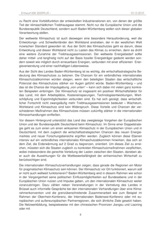 Entwurf KSK 2020PLUS –                                                            10.12.2010

zu Recht eine Vorbildfunktion der entwickelten Industrienationen ein, von denen der größte
Teil der klimaschädlichen Treibhausgase stammt. Nicht nur die Europäische Union und die
Bundesrepublik Deutschland, sondern auch Baden-Württemberg wollen sich dieser globalen
Verantwortung stellen.
Der weltweite Klimaschutz ist auch deswegen eine besondere Herausforderung, weil die
Entwicklungs- und Schwellenländer den Wohlstand anstreben, der in der westlichen Welt
inzwischen Standard geworden ist. Aus der Sicht des Klimaschutzes geht es darum, diese
Entwicklung und diesen Wohlstand nicht zu Lasten des Klimas zu erreichen, denn es droht
eine weitere Zunahme der Treibhausgasemissionen. Der weltweite Energiebedarf sollte
daher mittel- und langfristig nicht auf der Basis fossiler Energieträger gedeckt werden son-
dern soweit wie möglich durch erneuerbare Energien, verbunden mit einer effizienten Ener-
gieverwendung und einer nachhaltigen Lebensweise.
Aus der Sicht des Landes Baden-Württemberg ist es wichtig, die wirtschaftsstrategische Be-
deutung des Klimaschutzes zu betonen. Die Chancen für ein verbindliches internationales
Klimaschutzabkommen würden steigen, wenn den beteiligten Staaten das wirtschaftliche
Potenzial des Klimaschutzes stärker vor Augen geführt würde. Baden-Württemberg – und
das ist die Chance der Impulsgebung „von unten“ – kann sich dabei mit vielen ganz konkre-
ten Beispielen einbringen. Der Klimaschutz ist insgesamt ein positiver Wirtschaftsfaktor für
das Land, mit dem Arbeitsplätze, Kosteneinsparungen, Technologieentwicklungen, Wert-
schöpfung und Exportmöglichkeiten verbunden sind. Es hat sich gezeigt, dass wirtschaft-
licher Fortschritt nicht zwangsläufig mehr Treibhausgasemissionen bedeutet – Wachstum,
Wohlstand und Klimaschutz sind kein Widerspruch. Diese Vorteile und Chancen der ver-
schiedenen Maßnahmen des Klimaschutzes müssen zukünftig stärker in die internationalen
Klimaverhandlungen einfließen.
Vor diesem Hintergrund unterstützt das Land das zweigleisige Vorgehen der Europäischen
Union und der Bundesrepublik Deutschland beim Klimaschutz. Im Sinne einer Doppelstrate-
gie geht es zum einen um einen wirksamen Klimaschutz in der Europäischen Union und in
Deutschland, mit dem zugleich die wirtschaftsstrategischen Chancen des neuen Energie-
marktes und neuer Forschungsbereiche ergriffen werden. Zugleich können diese Ebenen
intensiv auf ein verbindliches internationales Klimaschutzabkommen hinwirken, das sich an
dem Ziel, die Erderwärmung auf 2 Grad zu begrenzen, orientiert. Um dieses Ziel zu errei-
chen, müssten sich die Staaten zugleich zu konkreten Klimaschutzmaßnahmen verpflichten,
wobei insbesondere die gerechte Verteilung der Lasten zwischen den Staaten, daneben ab-
er auch die Auswirkungen für die Wettbewerbsfähigkeit der einheimischen Wirtschaft zu
berücksichtigen sind.
Die internationalen Klimaschutzverhandlungen zeigen, dass gerade die Regionen ein Motor
für pragmatischen Klimaschutz sein können. Der Klimaschutz vor Ort funktioniert, warum soll
er nicht auch weltweit funktionieren? Baden-Württemberg wird in diesem Rahmen wie schon
in der Vergangenheit seine politischen Einflussmöglichkeiten auf Bundesebene und in der
Europäischen Union nutzen und Impulse geben, um den internationalen Klimaschutz weiter
voranzubringen. Dazu zählen neben Veranstaltungen in der Vertretung des Landes in
Brüssel auch informelle Gespräche bei den internationalen Verhandlungen über eine Klima-
rahmenkonvention und die grenzüberschreitende Zusammenarbeit wie zum Beispiel im
Rahmen der Oberrhein-Konferenz, der Internationalen Bodensee-Konferenz oder mit eu-
ropäischen und außereuropäischen Partnerregionen, die sich ähnliche Ziele gesetzt haben.
Die Netzwerkbildung, beispielsweise mit den chinesischen Provinzen Jiangsu und Liaoning
oder mit

                                             8
 