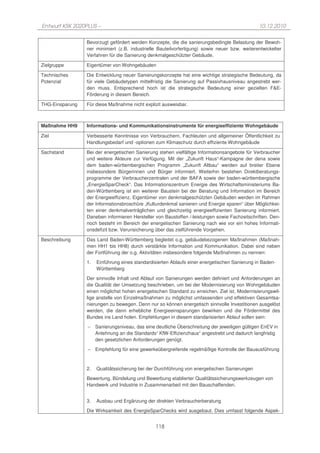 Entwurf KSK 2020PLUS –                                                                          10.12.2010

                 Bevorzugt gefördert werden Konzepte, die die sanierungsbedingte Belastung der Bewoh-
                 ner minimiert (z.B. industrielle Bauteilvorfertigung) sowie neuer bzw. weiterentwickelter
                 Verfahren für die Sanierung denkmalgeschützter Gebäude.

Zielgruppe       Eigentümer von Wohngebäuden

Technisches      Die Entwicklung neuer Sanierungskonzepte hat eine wichtige strategische Bedeutung, da
Potenzial        für viele Gebäudetypen mittelfristig die Sanierung auf Passivhausniveau angestrebt wer-
                 den muss. Entsprechend hoch ist die strategische Bedeutung einer gezielten F&E-
                 Förderung in diesem Bereich.

THG-Einsparung   Für diese Maßnahme nicht explizit ausweisbar.



Maßnahme HH9     Informations- und Kommunikationsinstrumente für energieeffiziente Wohngebäude

Ziel             Verbesserte Kenntnisse von Verbrauchern, Fachleuten und allgemeiner Öffentlichkeit zu
                 Handlungsbedarf und -optionen zum Klimaschutz durch effiziente Wohngebäude

Sachstand        Bei der energetischen Sanierung stehen vielfältige Informationsangebote für Verbraucher
                 und weitere Akteure zur Verfügung. Mit der „Zukunft Haus“-Kampagne der dena sowie
                 dem baden-württembergischen Programm „Zukunft Altbau“ werden auf breiter Ebene
                 insbesondere Bürgerinnen und Bürger informiert. Weiterhin bestehen Direktberatungs-
                 programme der Verbraucherzentralen und der BAFA sowie der baden-württembergische
                 „EnergieSparCheck“. Das Informationszentrum Energie des Wirtschaftsministeriums Ba-
                 den-Württemberg ist ein weiterer Baustein bei der Beratung und Information im Bereich
                 der Energieeffizienz. Eigentümer von denkmalgeschützten Gebäuden werden im Rahmen
                 der Informationsbroschüre „Kulturdenkmal sanieren und Energie sparen“ über Möglichkei-
                 ten einer denkmalverträglichen und gleichzeitig energieeffizienten Sanierung informiert.
                 Daneben informieren Hersteller von Baustoffen /-leistungen sowie Fachzeitschriften. Den-
                 noch besteht im Bereich der energetischen Sanierung nach wie vor ein hohes Informati-
                 onsdefizit bzw. Verunsicherung über das zielführende Vorgehen.

Beschreibung     Das Land Baden-Württemberg begleitet o.g. gebäudebezogenen Maßnahmen (Maßnah-
                 men HH1 bis HH8) durch verstärkte Information und Kommunikation. Dabei sind neben
                 der Fortführung der o.g. Aktivitäten insbesondere folgende Maßnahmen zu nennen:

                 1.   Einführung eines standardisierten Ablaufs einer energetischen Sanierung in Baden-
                      Württemberg

                 Der sinnvolle Inhalt und Ablauf von Sanierungen werden definiert und Anforderungen an
                 die Qualität der Umsetzung beschrieben, um bei der Modernisierung von Wohngebäuden
                 einen möglichst hohen energetischen Standard zu erreichen. Ziel ist, Modernisierungswil-
                 lige anstelle von Einzelmaßnahmen zu möglichst umfassenden und effektiven Gesamtsa-
                 nierungen zu bewegen. Denn nur so können energetisch sinnvolle Investitionen ausgelöst
                 werden, die dann erhebliche Energieeinsparungen bewirken und die Fördermittel des
                 Bundes ins Land holen. Empfehlungen in diesem standarisierten Ablauf sollen sein:

                 −    Sanierungsniveau, das eine deutliche Überschreitung der jeweiligen gültigen EnEV in
                      Anlehnung an die Standards“ KfW-Effizienzhaus“ angestrebt und dadurch langfristig
                      den gesetzlichen Anforderungen genügt.

                 −    Empfehlung für eine gewerkeübergreifende regelmäßige Kontrolle der Bauausführung



                 2.   Qualitätssicherung bei der Durchführung von energetischen Sanierungen

                 Bewertung, Bündelung und Bewerbung etablierter Qualitätssicherungswerkzeugen von
                 Handwerk und Industrie in Zusammenarbeit mit den Bauschaffenden.


                 3.   Ausbau und Ergänzung der direkten Verbraucherberatung

                 Die Wirksamkeit des EnergieSparChecks wird ausgebaut. Dies umfasst folgende Aspek-


                                                 118
 