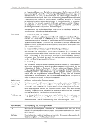 Entwurf KSK 2020PLUS –                                                                             10.12.2010

                   zur Nutzersensibilisierung von Mitarbeitern entwickeln lassen. Die Vermögens- und Hoch-
                   bauverwaltung stellt Arbeitshilfen zur Verfügung und bietet Fortbildungen an, bspw. für
                   Betriebspersonal. Der Einbau von Präsenzmeldern und Zeitsteuerungen, welche zur be-
                   darfsgerechten Steuerung von Beleuchtung und Beheizung genutzt werden können, ist im
                   Zusammenhang mit anstehenden Baumaßnahmen vorgesehen. Öko-Audits für Gebäude
                   der Ministerien und des Landtags wurden bereits im Klimaschutzkonzept 2010 vorgese-
                   hen, bisher aber nur vereinzelt umgesetzt. Ein Energie- und Kostencontrolling findet gene-
                   rell statt, jedoch ist nur ein jährliches Feedback vorgesehen. Für bestimmte Liegenschaf-
                   ten mit vergleichbarer Nutzung findet ein Benchmarking statt.

                   Die Beschaffung von Bedarfsgegenständen (bspw. von EDV-Ausstattung) erfolgt i.d.R.
                   zentral über das Logistikzentrum Baden-Württemberg.

Beschreibung       1.   Anwenderschulung und –feedback

                   Neben der technischen Ausstattung kommt im Bereich des Stromverbrauchs dem Nutzer-
                   verhalten eine Schlüsselrolle zu. Zur Mobilisierung von Einsparpotenzialen ist eine direkte
                   Anwendersensibilisierung verbunden mit individuellem Verbrauchsmonitoring sinnvoll. Ein
                   Schwerpunkt liegt dabei auf Verwaltungs- und sonstigen Bürogebäuden. Das Feedback-
                   programm wird mit weiteren Elementen eines praktisch anwendbaren Anreizsystems zum
                   Energiesparen kombiniert.

                   2.   Präsenzmelder und Zeitsteuerungen für Beleuchtung und Beheizung

                   Präsenzmelder und Zeitsteuerungen lassen sich in vielen Fällen in Zusammenhang mit
                   Sanierungsmaßnahmen wirtschaftlich einsetzen. Bei der Errichtung von Neubauten ist
                   diese Technik bereits je nach Nutzungsart wirtschaftlich. Bei landeseigenen Baumaß-
                   nahmen soll diese Technologie deshalb in den nächsten Jahren umfassend eingesetzt
                   werden unter Beachtung wirtschaftlicher Kriterien..

                   3.   Beschaffung

                   Das Land erstellt regelmäßig aktuelle gerätespezifische Gerätelisten, auf denen die Best-
                   geräte unter energetischen und ökologischen Gesichtspunkten aufgeführt sind. Dies gilt
                   insbesondere für Geräte im Bereich der IT (Server, stationäre und tragbare Rechner,
                   Peripheriegeräte), deren Verbrauch derzeit weiterhin ansteigt. Bei der Wirtschaftlichkeits-
                   betrachtung werden die Lebenszykluskosten zugrunde gelegt. Die erstellten Listen sollen
                   sowohl durch das Logistikzentrum Baden-Württemberg (LZBW) sowie die einzelnen
                   Dienststellen in der landeseigenen Beschaffung angewendet werden als auch öffentlich
                   (bspw. für die Kommunen) zur Verfügung gestellt werden.

Maßnahmentyp       Aufklärung und Information, Beschaffungswesen

Technisches Po-    Der Stromverbrauch der öffentlichen Liegenschaften des Landes beträgt ca. 790 GWh/a.
tenzial der Maß-   Dies entspricht ca. 1% des gesamten Stromverbrauchs in Baden-Württemberg. Die zu
nahme              erwartenden absoluten Effekte von Einsparmaßnahmen sind also begrenzt. Die entschei-
                   dende Bedeutung liegt jedoch in der Vorbildwirkung des Landes, womit durch erhöhte
                   Akzeptanz und Motivation die Realisierung der allgemeinen Klimaschutzziele in Bevölke-
                   rung und Wirtschaft des Energieverbrauchs unterstützt wird.

THG-Einsparung     Durch die o.g. Maßnahmen ergibt sich eine direkte Reduktion des Stromverbrauchs um
                   ca. 75 GWh/a. Dies entspricht einer CO2-Emissionsminderung in Höhe von ca. 34.000 t/a.

                   Der entscheidende Effekt der Maßnahmen liegt in der Vorbildwirkung des Landes.



Maßnahme ÖS3       Ökostrombezug bei Landesliegenschaften

Ziel               Reduktion der strombezogenen Emissionen bei Landesliegenschaften durch den Bezug
                   qualitativ hochwertigen Ökostroms und zugleich Unterstützung des Ausbaus der erneuer-
                   baren Energien.

Sachstand          Einzelne Lose der zweijährlich stattfindenden zentralen Stromausschreibung werden für
                   Ökostrom vergeben, z.T. mit Neuanlagenkriterien.


                                                   125
 