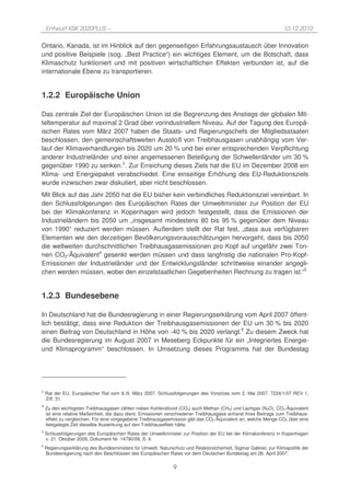 Entwurf KSK 2020PLUS –                                                                                         10.12.2010

Ontario, Kanada, ist im Hinblick auf den gegenseitigen Erfahrungsaustausch über Innovation
und positive Beispiele (sog. „Best Practice“) ein wichtiges Element, um die Botschaft, dass
Klimaschutz funktioniert und mit positiven wirtschaftlichen Effekten verbunden ist, auf die
internationale Ebene zu transportieren.


1.2.2 Europäische Union

Das zentrale Ziel der Europäischen Union ist die Begrenzung des Anstiegs der globalen Mit-
teltemperatur auf maximal 2 Grad über vorindustriellem Niveau. Auf der Tagung des Europä-
ischen Rates vom März 2007 haben die Staats- und Regierungschefs der Mitgliedsstaaten
beschlossen, den gemeinschaftsweiten Ausstoß von Treibhausgasen unabhängig vom Ver-
lauf der Klimaverhandlungen bis 2020 um 20 % und bei einer entsprechenden Verpflichtung
anderer Industrieländer und einer angemessenen Beteiligung der Schwellenländer um 30 %
gegenüber 1990 zu senken.3. Zur Erreichung dieses Ziels hat die EU im Dezember 2008 ein
Klima- und Energiepaket verabschiedet. Eine einseitige Erhöhung des EU-Reduktionsziels
wurde inzwischen zwar diskutiert, aber nicht beschlossen.
Mit Blick auf das Jahr 2050 hat die EU bisher kein verbindliches Reduktionsziel vereinbart. In
den Schlussfolgerungen des Europäischen Rates der Umweltminister zur Position der EU
bei der Klimakonferenz in Kopenhagen wird jedoch festgestellt, dass die Emissionen der
Industrieländern bis 2050 um „insgesamt mindestens 80 bis 95 % gegenüber dem Niveau
von 1990“ reduziert werden müssen. Außerdem stellt der Rat fest, „dass aus verfügbaren
Elementen wie den derzeitigen Bevölkerungsvorausschätzungen hervorgeht, dass bis 2050
die weltweiten durchschnittlichen Treibhausgasemissionen pro Kopf auf ungefähr zwei Ton-
nen CO2-Äquivalent4 gesenkt werden müssen und dass langfristig die nationalen Pro-Kopf-
Emissionen der Industrieländer und der Entwicklungsländer schrittweise einander angegli-
chen werden müssen, wobei den einzelstaatlichen Gegebenheiten Rechnung zu tragen ist.“5


1.2.3 Bundesebene

In Deutschland hat die Bundesregierung in einer Regierungserklärung vom April 2007 öffent-
lich bestätigt, dass eine Reduktion der Treibhausgasemissionen der EU um 30 % bis 2020
einen Beitrag von Deutschland in Höhe von -40 % bis 2020 verlangt.6 Zu diesem Zweck hat
die Bundesregierung im August 2007 in Meseberg Eckpunkte für ein „Integriertes Energie-
und Klimaprogramm“ beschlossen. In Umsetzung dieses Programms hat der Bundestag




3
    Rat der EU, Europäischer Rat vom 8./9. März 2007, Schlussfolgerungen des Vorsitzes vom 2. Mai 2007, 7224/1/07 REV 1,
    Ziff. 31.
4
    Zu den wichtigsten Treibhausgasen zählen neben Kohlendioxid (CO2) auch Methan (CH4) und Lachgas (N2O). CO2-Äquivalent
    ist eine relative Maßeinheit, die dazu dient, Emissionen verschiedener Treibhausgase anhand ihres Beitrags zum Treibhaus-
    effekt zu vergleichen. Für eine vorgegebene Treibhausgasemission gibt das CO2-Äquivalent an, welche Menge CO2 über eine
    festgelegte Zeit dieselbe Auswirkung auf den Treibhauseffekt hätte.
5
    Schlussfolgerungen des Europäischen Rates der Umweltminister zur Position der EU bei der Klimakonferenz in Kopenhagen
    v. 21. Oktober 2009, Dokument Nr. 14790/09, S. 4.
6
    Regierungserklärung des Bundesministers für Umwelt, Naturschutz und Reaktorsicherheit, Sigmar Gabriel, zur Klimapolitik der
    Bundesregierung nach den Beschlüssen des Europäischen Rates vor dem Deutschen Bundestag am 26. April 2007.

                                                                9
 
