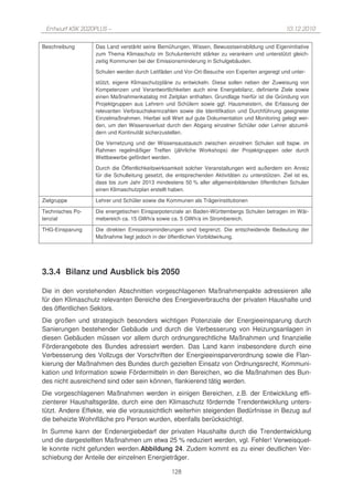 Entwurf KSK 2020PLUS –                                                                           10.12.2010

Beschreibung      Das Land verstärkt seine Bemühungen, Wissen, Bewusstseinsbildung und Eigeninitiative
                  zum Thema Klimaschutz im Schulunterricht stärker zu verankern und unterstützt gleich-
                  zeitig Kommunen bei der Emissionsminderung in Schulgebäuden.

                  Schulen werden durch Leitfäden und Vor-Ort-Besuche von Experten angeregt und unter-

                  stützt, eigene Klimaschutzpläne zu entwickeln. Diese sollen neben der Zuweisung von
                  Kompetenzen und Verantwortlichkeiten auch eine Energiebilanz, definierte Ziele sowie
                  einen Maßnahmenkatalog mit Zeitplan enthalten. Grundlage hierfür ist die Gründung von
                  Projektgruppen aus Lehrern und Schülern sowie ggf. Hausmeistern, die Erfassung der
                  relevanten Verbrauchskennzahlen sowie die Identifikation und Durchführung geeigneter
                  Einzelmaßnahmen. Hierbei soll Wert auf gute Dokumentation und Monitoring gelegt wer-
                  den, um den Wissensverlust durch den Abgang einzelner Schüler oder Lehrer abzumil-
                  dern und Kontinuität sicherzustellen.

                  Die Vernetzung und der Wissensaustausch zwischen einzelnen Schulen soll bspw. im
                  Rahmen regelmäßiger Treffen (jährliche Workshops) der Projektgruppen oder durch
                  Wettbewerbe gefördert werden.

                  Durch die Öffentlichkeitswirksamkeit solcher Veranstaltungen wird außerdem ein Anreiz
                  für die Schulleitung gesetzt, die entsprechenden Aktivitäten zu unterstützen. Ziel ist es,
                  dass bis zum Jahr 2013 mindestens 50 % aller allgemeinbildenden öffentlichen Schulen
                  einen Klimaschutzplan erstellt haben.

Zielgruppe        Lehrer und Schüler sowie die Kommunen als Trägerinstitutionen

Technisches Po-   Die energetischen Einsparpotenziale an Baden-Württembergs Schulen betragen im Wär-
tenzial           mebereich ca. 15 GWh/a sowie ca. 5 GWh/a im Strombereich.

THG-Einsparung    Die direkten Emissionsminderungen sind begrenzt. Die entscheidende Bedeutung der
                  Maßnahme liegt jedoch in der öffentlichen Vorbildwirkung.




3.3.4 Bilanz und Ausblick bis 2050

Die in den vorstehenden Abschnitten vorgeschlagenen Maßnahmenpakte adressieren alle
für den Klimaschutz relevanten Bereiche des Energieverbrauchs der privaten Haushalte und
des öffentlichen Sektors.
Die großen und strategisch besonders wichtigen Potenziale der Energieeinsparung durch
Sanierungen bestehender Gebäude und durch die Verbesserung von Heizungsanlagen in
diesen Gebäuden müssen vor allem durch ordnungsrechtliche Maßnahmen und finanzielle
Förderangebote des Bundes adressiert werden. Das Land kann insbesondere durch eine
Verbesserung des Vollzugs der Vorschriften der Energieeinsparverordnung sowie die Flan-
kierung der Maßnahmen des Bundes durch gezielten Einsatz von Ordnungsrecht, Kommuni-
kation und Information sowie Fördermitteln in den Bereichen, wo die Maßnahmen des Bun-
des nicht ausreichend sind oder sein können, flankierend tätig werden.
Die vorgeschlagenen Maßnahmen werden in einigen Bereichen, z.B. der Entwicklung effi-
zienterer Haushaltsgeräte, durch eine den Klimaschutz fördernde Trendentwicklung unters-
tützt. Andere Effekte, wie die voraussichtlich weiterhin steigenden Bedürfnisse in Bezug auf
die beheizte Wohnfläche pro Person wurden, ebenfalls berücksichtigt.
In Summe kann der Endenergiebedarf der privaten Haushalte durch die Trendentwicklung
und die dargestellten Maßnahmen um etwa 25 % reduziert werden, vgl. Fehler! Verweisquel-
le konnte nicht gefunden werden.Abbildung 24. Zudem kommt es zu einer deutlichen Ver-
schiebung der Anteile der einzelnen Energieträger.

                                                  128
 