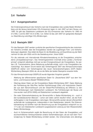 Entwurf KSK 2020PLUS –                                                            10.12.2010




3.4 Verkehr

3.4.1 Ausgangssituation

Der Endenergieverbrauch des Verkehrs nach der Energiebilanz des Landes Baden-Württem-
berg und die daraus berechneten CO2-Emissionen lagen im Jahr 2007 auf dem Niveau von
1990: So gibt das Statistische Landesamt die CO2-Emissionen des Verkehrs für 1990 mit
21,4 Mio. t und für 2007 mit 21,6 Mio. t an. Daher ist das Jahr 2007 ein geeignetes Basisjahr
zur Abschätzung zukünftiger CO2-Minderungen.


3.4.2 Basisjahr 2007

Für das Basisjahr 2007 werden zunächst die spezifischen Energieverbräuche des motorisier-
ten Verkehrs ermittelt; über die Energiebilanz werden die zugehörigen Fahr- und Verkehrs-
leistungen abgeleitet. Dies bildet die Basis für die Modellierung und Quantifizierung der Maß-
nahmen für das Jahr 2020 und für die Gestaltung einer „Vision 2050“.
Für die nationale und internationale Klimaberichterstattung ist die Energiebilanz entschei-
dend („Energiebilanzprinzip“). Das Verkehrsgeschehen innerhalb eines Landes („Territorial-
prinzip“) entspricht allerdings nicht per se dem Energieverbrauch der Energiebilanz. So wer-
den z.B. Transitverkehre, deren Betankung außerhalb erfolgt, nicht in der Energiebilanz be-
rücksichtigt. Aus diesem Grund weicht das Verkehrsgerüst 2007 des Klimaschutzkonzepts
2020PLUS stärker vom Verkehrsgerüst des neuen Generalverkehrsplans (GVP) Baden-
Württemberg (Basisjahr 2004) ab, als es die Nähe der beiden Basisjahre erwarten ließe.
Für das Klimaschutzkonzept 2020PLUS wurde folgendes Vorgehen gewählt:
-     Ableitung der differenzierten spezifischen Daten für „Deutschland 2007“ aus dem Ver-
      kehrs- und Emissions-Modell TREMOD [IFEU].
-     Übertrag dieser Daten auf die Energiebilanz Baden-Württemberg 2007. Dabei Ableitung
      der Fahrleistung der Otto-Pkw, leichten Nutzfahrzeuge (Otto) und motorisierten Zweirä-
      der aus dem Benzinverbrauch und der Diesel-Pkw-Fahrleistung als Differenz zu den
      Pkw-Fahrleistungen nach Statistischem Landesamt. Die Fahrleistungen der Busse und
      Lkw wurden nach [IFEU 2009] und Statistischem Landesamt abgeleitet.
-     Die reale Güterverkehrsleistung der Binnenschiffe in Baden-Württemberg ist – auch in
      den bundesdeutschen Bilanzen – schon seit vielen Jahren deutlich höher, als die Kraft-
      stoffangaben in der Energiebilanz nahe legen. Binnenschiffe werden derzeit offensichtlich
      außerhalb der Landesgrenze, insbesondere in den Niederlanden, betankt. Die Güterver-
      kehrsleistung mit Schiffen nach der Berechnung aus der Energiebilanz entspricht nur ca.
      17 % der vom Statistischen Landesamt ausgewiesenen Leistung auf den Wasserstraßen
      Baden-Württembergs.
-     Auch im Schienenverkehr ergibt die Berechnung mit den Daten der Energiebilanz und
      durchschnittlichen Verbrauchswerten andere Verkehrsleistungen, als sie nach dem Terri-
      torialprinzip für Baden-Württemberg ermittelt werden. Die Unterschiede sind allerdings



                                              131
 