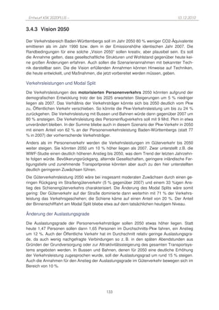 Entwurf KSK 2020PLUS –                                                          10.12.2010


3.4.3 Vision 2050

Der Verkehrsbereich Baden-Württembergs soll im Jahr 2050 80 % weniger CO2-Äquivalente
emittieren als im Jahr 1990 bzw. dem in der Emissionshöhe identischen Jahr 2007. Die
Randbedingungen für eine solche „Vision 2050“ sollen kreativ, aber plausibel sein. Es soll
die Annahme gelten, dass gesellschaftliche Strukturen und Wohlstand gegenüber heute kei-
ne großen Änderungen erfahren. Auch sollen die Szenarienannahmen mit bekannter Tech-
nik darstellbar sein. Die die Vision erfüllenden Annahmen können Hinweise auf Techniken,
die heute entwickelt, und Maßnahmen, die jetzt vorbereitet werden müssen, geben.

Verkehrsleistungen und Modal Split

Die Verkehrsleistungen des motorisierten Personenverkehrs 2050 könnten aufgrund der
demografischen Entwicklung trotz der bis 2025 erwarteten Steigerungen um 5 % niedriger
liegen als 2007. Das Verhältnis der Verkehrsträger könnte sich bis 2050 deutlich vom Pkw
zu, Öffentlichen Verkehr verschieben. So könnte die Pkw-Verkehrsleistung um bis zu 24 %
zurückgehen. Die Verkehrsleistung mit Bussen und Bahnen würde dann gegenüber 2007 um
80 % ansteigen. Die Verkehrsleistung des Personenflugverkehrs soll mit 9 Mrd. Pkm in etwa
unverändert bleiben. In der Summe bliebe auch in diesem Szenario der Pkw-Verkehr in 2050
mit einem Anteil von 62 % an der Personenverkehrsleistung Baden-Württembergs (statt 77
% in 2007) der vorherrschende Verkehrsträger.
Anders als im Personenverkehr werden die Verkehrsleistungen im Güterverkehr bis 2050
weiter steigen. Sie könnten 2050 um 10 % höher liegen als 2007. Zwar unterstellt z.B. die
WWF-Studie einen deutlich höheren Anstieg bis 2050, was dem Trend der letzten Jahrzehn-
te folgen würde. Bevölkerungsrückgang, alternde Gesellschaften, geringere inländische Fer-
tigungstiefe und zunehmende Transportpreise könnten aber auch zu den hier unterstellten
deutlich geringeren Zuwächsen führen.
Die Güterverkehrsleistung 2050 wäre bei insgesamt moderaten Zuwächsen durch einen ge-
ringen Rückgang im Straßengüterverkehr (5 % gegenüber 2007) und einem 33 %igen Ans-
tieg des Schienengüterverkehrs charakterisiert. Die Änderung des Modal Splits wäre somit
gering: Der Güterverkehr auf der Straße dominierte dann weiterhin mit 71 % der Verkehrs-
leistung das Verkehrsgeschehen; die Schiene käme auf einen Anteil von 20 %. Der Anteil
der Binnenschifffahrt am Modal Split bliebe etwa auf dem tatsächlichen heutigem Niveau.

Änderung der Auslastungsgrade

Die Auslastungsgrade der Personenverkehrsträger sollen 2050 etwas höher liegen. Statt
heute 1,47 Personen sollen dann 1,65 Personen im Durchschnitts-Pkw fahren, ein Anstieg
um 12 %. Auch der Öffentliche Verkehr hat im Durchschnitt relativ geringe Auslastungsgra-
de, da auch wenig nachgefragte Verbindungen so z. B. in den späten Abendstunden aus
Gründen der Grundversorgung oder zur Attraktivitätssteigerung des gesamten Transportsys-
tems angeboten werden. In Bussen und Bahnen, denen für 2050 eine deutliche Erhöhung
der Verkehrsleistung zugesprochen wurde, soll der Auslastungsgrad um rund 15 % steigen.
Auch die Annahmen für den Anstieg der Auslastungsgrade im Güterverkehr bewegen sich im
Bereich von 10 %.




                                           133
 