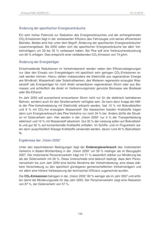 Entwurf KSK 2020PLUS –                                                              10.12.2010




Änderung der spezifischen Energieverbräuche

Ein sehr hohes Potenzial zur Reduktion des Energieverbrauches und der einhergehenden
CO2-Emissionen liegt in der verbesserten Effizienz des Fahrzeuges und seines effizienteren
Betriebs. Beides wird hier unter dem Begriff „Änderung der spezifischen Energieverbräuche“
zusammengefasst. Bis 2050 sollen sich die spezifischen Energieverbräuche bei allen Ver-
kehrsträgern um 20 bis 35 % verbessert haben. Bei Pkw soll eine Verbrauchsreduzierung
von 60 % erfolgen. Dies entspricht einer verbleibenden CO2-Emission von 74 g/km.

Änderung der Energieträger

Einschneidende Reduktionen im Verkehrsbereich werden neben den Effizienzsteigerungen
nur über den Einsatz von Energieträgern mit spezifisch sehr geringen CO2-Emissionen er-
zielt werden können. Hierzu zählen insbesondere die Elektrizität aus regenerativer Energie
wie Windkraft, Wasserkraft oder Solarkraftwerken, des Weiteren regenerativ erzeugter Was-
serstoff (als Energieträger für nicht direkt verwertbaren regenerativen Strom oder aus Bio-
masse) und schließlich die direkt im Verbrennungsmotor genutzte Biomasse wie Biodiesel
oder Bio-Ethanol.
Im Jahr 2050 soll ausreichend erneuerbarer Strom nicht nur für die elektrisch betriebenen
Bahnen, sondern auch für den Straßenverkehr verfügbar sein. So kann dann knapp die Hälf-
te der Pkw-Verkehrsleistung mit Elektrizität erbracht werden, fast 10 % mit Biokraftstoffen
und 8 % mit CO2-frei erzeugtem Wasserstoff. Die klassischen fossilen Kraftstoffe tragen
dann zum Energieverbrauch des Pkw-Verkehrs nur noch 34 % bei. Anders dürfte die Situati-
on im Güterverkehr sein: Hier werden in der „Vision 2050“ nur 4 % der Transportleistung
elektrisch und 10 % mit Wasserstoff absolviert. Gut 35 % der Leistung sollen auf Biokraftstof-
fe und gut 50 % auf konventionelle Kraftstoffe entfallen. Im Schiffs- und im Flugverkehr sol-
len dann ausschließlich flüssige Kraftstoffe verwendet werden, davon rund 40 % Biokraftstof-
fe.

Ergebnisse der „Vision 2050“

Unter den beschriebenen Bedingungen liegt der Endenergieverbrauch des motorisierten
Verkehrs in Baden-Württemberg in der „Vision 2050“ um 59 % niedriger als im Bezugsjahr
2007. Der motorisierte Personenverkehr trägt mit 71 % wesentlich stärker zur Minderung bei
als der Güterverkehr mit 26 %. Diese Unterschiede sind dadurch bedingt, dass dem Perso-
nenverkehr bis zum Jahr 2050 eine leichte Abnahme der Verkehrsleistung, eine etwas stär-
kere Verschiebung zu den spezifisch günstigeren gemeinschaftlichen Verkehrsträgern und
vor allem eine höhere Verbesserung der technischen Effizienz zugerechnet wurden.
Die CO2-Emissionen betragen in der „Vision 2050“ 80 % weniger als im Jahr 2007 und erfül-
len damit die Minderungsziele für das Jahr 2050. Der Personenverkehr zeigt eine Reduktion
von 87 %, der Güterverkehr von 57 %.




                                             134
 