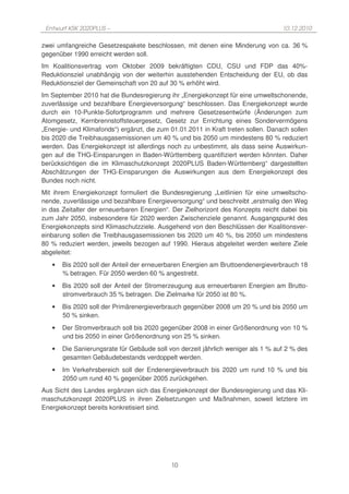 Entwurf KSK 2020PLUS –                                                            10.12.2010

zwei umfangreiche Gesetzespakete beschlossen, mit denen eine Minderung von ca. 36 %
gegenüber 1990 erreicht werden soll.
Im Koalitionsvertrag vom Oktober 2009 bekräftigten CDU, CSU und FDP das 40%-
Reduktionsziel unabhängig von der weiterhin ausstehenden Entscheidung der EU, ob das
Reduktionsziel der Gemeinschaft von 20 auf 30 % erhöht wird.
Im September 2010 hat die Bundesregierung ihr „Energiekonzept für eine umweltschonende,
zuverlässige und bezahlbare Energieversorgung“ beschlossen. Das Energiekonzept wurde
durch ein 10-Punkte-Sofortprogramm und mehrere Gesetzesentwürfe (Änderungen zum
Atomgesetz, Kernbrennstoffsteuergesetz, Gesetz zur Errichtung eines Sondervermögens
„Energie- und Klimafonds“) ergänzt, die zum 01.01.2011 in Kraft treten sollen. Danach sollen
bis 2020 die Treibhausgasemissionen um 40 % und bis 2050 um mindestens 80 % reduziert
werden. Das Energiekonzept ist allerdings noch zu unbestimmt, als dass seine Auswirkun-
gen auf die THG-Einsparungen in Baden-Württemberg quantifiziert werden könnten. Daher
berücksichtigen die im Klimaschutzkonzept 2020PLUS Baden-Württemberg“ dargestellten
Abschätzungen der THG-Einsparungen die Auswirkungen aus dem Energiekonzept des
Bundes noch nicht.
Mit ihrem Energiekonzept formuliert die Bundesregierung „Leitlinien für eine umweltscho-
nende, zuverlässige und bezahlbare Energieversorgung“ und beschreibt „erstmalig den Weg
in das Zeitalter der erneuerbaren Energien“. Der Zielhorizont des Konzepts reicht dabei bis
zum Jahr 2050, insbesondere für 2020 werden Zwischenziele genannt. Ausgangspunkt des
Energiekonzepts sind Klimaschutzziele. Ausgehend von den Beschlüssen der Koalitionsver-
einbarung sollen die Treibhausgasemissionen bis 2020 um 40 %, bis 2050 um mindestens
80 % reduziert werden, jeweils bezogen auf 1990. Hieraus abgeleitet werden weitere Ziele
abgeleitet:
   •   Bis 2020 soll der Anteil der erneuerbaren Energien am Bruttoendenergieverbrauch 18
       % betragen. Für 2050 werden 60 % angestrebt.
   •   Bis 2020 soll der Anteil der Stromerzeugung aus erneuerbaren Energien am Brutto-
       stromverbrauch 35 % betragen. Die Zielmarke für 2050 ist 80 %.
   •   Bis 2020 soll der Primärenergieverbrauch gegenüber 2008 um 20 % und bis 2050 um
       50 % sinken.
   •   Der Stromverbrauch soll bis 2020 gegenüber 2008 in einer Größenordnung von 10 %
       und bis 2050 in einer Größenordnung von 25 % sinken.
   •   Die Sanierungsrate für Gebäude soll von derzeit jährlich weniger als 1 % auf 2 % des
       gesamten Gebäudebestands verdoppelt werden.
   •   Im Verkehrsbereich soll der Endenergieverbrauch bis 2020 um rund 10 % und bis
       2050 um rund 40 % gegenüber 2005 zurückgehen.
Aus Sicht des Landes ergänzen sich das Energiekonzept der Bundesregierung und das Kli-
maschutzkonzept 2020PLUS in ihren Zielsetzungen und Maßnahmen, soweit letztere im
Energiekonzept bereits konkretisiert sind.




                                            10
 