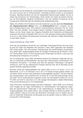 Entwurf KSK 2020PLUS –                                                               10.12.2010

Hier pflanzen sich die Effekte der unterschiedlich hohen Rückgänge im Endenergieverbrauch
fort; hinzu kommen die im Personenverkehr unterstellten höheren Anteile an erneuerbaren
Energien. Allerdings beziehen sich die hier dargestellten Berechnungen lediglich auf die di-
rekten CO2-Emissionen der Verkehrsträger. Somit werden hier weder die direkten Emissio-
nen der Bio-Kraftstoffe („biogenes Kohlendioxid“) noch die indirekten Emissionen bei der
Erzeugung der Elektrizität oder der Herstellung der Kraftstoffe bilanziert.
Neben den direkten CO2-Emissionen sind die Emissionen aus den ebenfalls klimarelevan-
ten Abgaskomponenten Methan (CH4) und Distickstoffoxid (N2O, „Lachgas“) mit den
beim Umweltbundesamt bzw. IFEU üblichen Emissionsfaktoren berechnet. Für die „Vision
2050“ sind dem aktuellen Trend folgend deutlich niedrigere Emissionsfaktoren angesetzt.
Dieses und der Ersatz fossiler bzw. biogener Kraftstoffe durch Elektrizität und Wasserstoff
reduzieren den bereits im Basisjahr 2007 mit 0,9 % sehr geringen Einfluss dieser Schadstof-
fe auf 0,3 % aller direkten klimarelevanten Emissionen des Verkehrs in Baden-Württemberg
im Jahr 2050 („Vision“).

Zusammenfassung „Vision 2050“

Unter den hier getroffenen Annahmen zum zukünftigen Verkehrsgeschehen kann die Vorga-
be einer 80 %igen CO2-Reduktion des Szenarios „Vision 2050“ gegenüber dem Basisjahr
2007 erfüllt werden. Die recht geringen Veränderungen des Verkehrsablaufs (Verkehrsleis-
tung, Modal Split, Auslastungsgrad) sowie die wichtigere Verbesserung der Effizienz (Tech-
nik, Fahrverhalten) führen zu einer Einsparung der Endenergie und damit in etwa auch der
klimarelevanten Emissionen um rund 60 %.
Die zur Erfüllung der „Vision 2050“ erforderliche weitere CO2-Reduktion erfolgt über den Ein-
satz von Elektrizität und Biokraftstoffen, die keine dem Verkehrssektor anrechenbaren CO2-
Emissionen verursachen – und dieses auch über den gesamten Lebensweg in geringerem
Umfang tun, wenn sie aus regenerativen Energien stammen bzw. die für Biomasse anzule-
genden Zertifizierungskriterien erfüllen.
Demnach würde der Endenergiebedarf des Jahres 2050 zu 24 % mit Strom, zu 8 % mit
Wasserstoff, zu 23 % mit Biomasse und zu 45 % mit fossiler Energie gedeckt werden. Da
sich diese Anteile auf einen stark gesenkten Endenergiebedarf beziehen, sind die notwendi-
gen Energiemengen nicht sonderlich hoch: Es würde 42 % mehr Biomasse benötigt, als be-
reits 2007 real im Verkehrsbereich eingesetzt wurde. Der Strombedarf erhöhte sich von 6,4
PJ (2007) auf 30,9 PJ, das wären 12 % des heutigen Strombedarfs in Baden-Württemberg.
Hinzu kommt die Nutzung von 10 PJ Wasserstoff.
Diese Annahmen und Berechnungen sind keine Prognosen. „Vision 2050“ ist ein Szenario
unter Vorgabe der 80 %igen CO2-Reduktion im Verkehrsbereich. Die Ergebnisse zeigen,
dass die angenommenen Änderungen in der Verkehrsleistung, im Modal Split und in den
Auslastungsgraden einen jeweils kleinen, aber wichtigen Beitrag zur Minderung leisten. Sie
zeigen weiterhin, dass es zum einen die effizienteren Fahrzeuge und zum anderen der Ein-
satz von Elektrizität, Wasserstoff und Biomasse sind, die jeweils in etwa zur Hälfte zur Erfül-
lung des 80 %-Ziels beitragen.




                                             136
 
