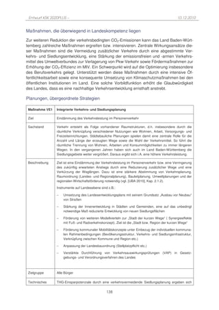 Entwurf KSK 2020PLUS –                                                                        10.12.2010


Maßnahmen, die überwiegend in Landeskompetenz liegen

Zur weiteren Reduktion der verkehrsbedingten CO2-Emissionen kann das Land Baden-Würt-
temberg zahlreiche Maßnahmen ergreifen bzw. intensivieren. Zentrale Wirkungsansätze die-
ser Maßnahmen sind die Vermeidung zusätzlicher Verkehre durch eine abgestimmte Ver-
kehrs- und Siedlungsentwicklung, eine Stärkung der emissionsfreien und -armen Verkehrs-
mittel des Umweltverbundes zur Verlagerung von Pkw-Verkehr sowie Fördermaßnahmen zur
Erhöhung der CO2-Effizienz im MIV. Ein Schwerpunkt wird auf die Optimierung insbesondere
des Berufsverkehrs gelegt. Unterstützt werden diese Maßnahmen durch eine intensive Öf-
fentlichkeitsarbeit sowie eine konsequente Umsetzung von Klimaschutzmaßnahmen bei den
öffentlichen Institutionen im Land. Eine solche Vorbildfunktion erhöht die Glaubwürdigkeit
des Landes, dass es eine nachhaltige Verkehrsentwicklung ernsthaft anstrebt.

Planungen, übergeordnete Strategien

 Maßnahme VE1   Integrierte Verkehrs- und Siedlungsplanung

 Ziel           Eindämmung des Verkehrsleistung im Personenverkehr

 Sachstand      Verkehr entsteht als Folge vorhandener Raumstrukturen, d.h. insbesondere durch die
                räumliche Verknüpfung verschiedener Nutzungen wie Wohnen, Arbeit, Versorgungs- und
                Freizeiteinrichtungen. Städtebauliche Planungen spielen damit eine zentrale Rolle für die
                Anzahl und Länge der erzeugten Wege sowie die Wahl der Verkehrsmittel. So führt die
                räumliche Trennung von Wohnen, Arbeiten und Konsummöglichkeiten zu immer längeren
                Wegen. In den vergangenen Jahren haben sich auch im Land Baden-Württemberg die
                Siedlungsgebiete weiter vergrößert. Daraus ergibt sich i.A. eine höhere Verkehrsleistung.

 Beschreibung   Ziel ist eine Eindämmung der Verkehrsleistung im Personenverkehr bzw. eine Verringerung
                des zukünftig erwarteten Anstiegs durch eine Reduzierung zusätzlicher Wege und eine
                Verkürzung der Weglängen. Dazu ist eine stärkere Abstimmung von Verkehrsplanung,
                Raumordnung (Landes- und Regionalplanung), Bauleitplanung, Umweltplanungen und der
                regionalen Wirtschaftsförderung notwendig (vgl. [UBA 2010], Kap. 2.1.2).

                Instrumente auf Landesebene sind z.B.:

                −   Umsetzung des Landesentwicklungsplans mit seinem Grundsatz „Ausbau vor Neubau“
                    von Straßen

                −   Stärkung der Innenentwicklung in Städten und Gemeinden, eine auf das unbedingt
                    notwendige Maß reduzierte Entwicklung von neuen Siedlungsflächen

                −   Förderung von weiteren Modellvierteln zur „Stadt der kurzen Wege“ ( Synergieeffekte
                    mit Fuß- und Radverkehrskonzept). Ziel ist die „Stadt bzw. Region der kurzen Wege“

                −   Förderung kommunaler Mobilitätskonzepte unter Einbezug der individuellen kommuna-
                    len Rahmenbedingungen (Bevölkerungsstruktur, Verkehrs- und Siedlungsinfrastruktur,
                    Verknüpfung zwischen Kommune und Region etc.)

                −   Anpassung der Landesbauordnung (Stellplatzpflicht etc.)

                −   Verstärkte Durchführung von Verkehrsauswirkungsprüfungen (VAP) in Gesetz-
                    gebungs- und Verordnungsverfahren des Landes



 Zielgruppe     Alle Bürger

 Technisches    THG-Einsparpotenziale durch eine verkehrsvermeidende Siedlungsplanung ergeben sich

                                                138
 