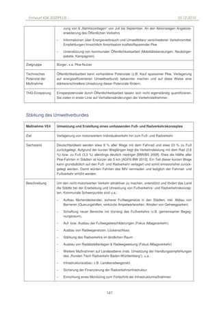 Entwurf KSK 2020PLUS –                                                                            10.12.2010

                     zung von 8 „Nahfreizeittagen“ von Juli bis September. An den Aktionstagen Angebots-
                     erweiterung des Öffentlichen Verkehrs

                 −   Informationen über Energieverbrauch und Umweltbilanz verschiedener Verkehrsmittel.
                     Empfehlungen hinsichtlich Amortisation kraftstoffsparender Pkw

                 −   Unterstützung von kommunaler Öffentlichkeitsarbeit (Mobilitätsberatungen, Neubürger-
                     pakete, Kampagnen).

Zielgruppe       Bürger, v.a. Pkw-Nutzer

Technisches      Öffentlichkeitsarbeit kann vorhandene Potenziale (z.B. Kauf sparsamer Pkw, Verlagerung
Potenzial der    auf energieeffizienteren Umweltverbund) bekannter machen und auf diese Weise eine
Maßnahme         stärkere/schnellere Umsetzung dieser Potenziale fördern.

THG-Einsparung   Einsparpotenziale durch Öffentlichkeitsarbeit lassen sich nicht eigenständig quantifizieren.
                 Sie zielen in erster Linie auf Verhaltensänderungen der Verkehrsteilnehmer.




Stärkung des Umweltverbundes

Maßnahme VE4     Umsetzung und Erstellung eines umfassenden Fuß- und Radverkehrskonzeptes

Ziel             Verlagerung von motorisiertem Individualverkehr hin zum Fuß- und Radverkehr

Sachstand        Deutschlandweit werden etwa 9 % aller Wege mit dem Fahrrad und etwa 23 % zu Fuß
                 zurückgelegt. Aufgrund der kurzen Weglängen liegt die Verkehrsleistung mit dem Rad (2,6
                 %) bzw. zu Fuß (3,3 %) allerdings deutlich niedriger [BMVBS 2008]. Etwa die Hälfte aller
                 Pkw-Fahrten in Städten ist kürzer als 5 km [AGFK-BW 2010]. Ein Teil dieser kurzen Wege
                 kann grundsätzlich auf den Fuß- und Radverkehr verlagert und somit emissionsfrei zurück-
                 gelegt werden. Damit würden Fahrten des MIV vermieden und lediglich der Fahrrad- und
                 Fußverkehr erhöht werden.

Beschreibung     Um den nicht-motorisierten Verkehr attraktiver zu machen, unterstützt und fördert das Land
                 die Städte bei der Erarbeitung und Umsetzung von Fußverkehrs- und Radverkehrskonzep-
                 ten. Kommunale Schwerpunkte sind u.a.:

                 −   Aufbau flächendeckender, sicherer Fußwegenetze in den Städten, inkl. Abbau von
                     Barrieren (Querungshilfen, verkürzte Ampelwartezeiten, Ahnden von Gehwegparken)

                 −   Schaffung neuer Bereiche mit Vorrang des Fußverkehrs (z.B. gemeinsamer Begeg-
                     nungsraum),

                 −   Auf- bzw. Ausbau der Fußwegebeschilderungen (Fokus Alltagsverkehr).

                 −   Ausbau von Radwegenetzen, Lückenschluss

                 −   Stärkung des Radverkehrs im ländlichen Raum

                 −   Ausbau von Radabstellanlagen & Radwegweisung (Fokus Alltagsverkehr)

                 −   Weitere Maßnahmen auf Landesebene (insb. Umsetzung der Handlungsempfehlungen
                     des „Runden Tisch Radverkehr Baden-Württemberg“), u.a.:

                 −   Infrastrukturausbau: z.B. Landesradwegenetz

                 −   Sicherung der Finanzierung der Radverkehrsinfrastruktur

                 −   Einrichtung eines Monitoring zum Fortschritt der Infrastrukturmaßnahmen



                                                  141
 