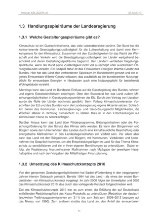 Entwurf KSK 2020PLUS –                                                           10.12.2010




1.3 Handlungsspielräume der Landesregierung

1.3.1 Welche Gestaltungsspielräume gibt es?

Klimaschutz ist ein Querschnittsthema, das viele Lebensbereiche berührt. Der Bund hat die
konkurrierende Gesetzgebungszuständigkeit für die Luftreinhaltung und damit eine Kern-
kompetenz für den Klimaschutz. Zusammen mit den Zuständigkeiten für das Recht der Wirt-
schaft und den Verkehr wird die Gesetzgebungszuständigkeit der Länder weitgehend be-
schränkt und deren Gestaltungsspielräume begrenzt. Den Ländern verbleiben Regelungs-
spielräume, wenn der Bund seine Zuständigkeit nicht voll ausschöpft oder ausdrücklich Öff-
nungsklauseln vorsieht. Ein Beispiel dafür ist das Erneuerbare-Energien-Wärme-Gesetz des
Bundes. Hier hat das Land den vorhandenen Spielraum im Bundesrecht genutzt und ein ei-
genes Erneuerbare-Wärme-Gesetz erlassen, das zusätzlich zu der bundesweiten Nutzungs-
pflicht für erneuerbare Energien in Neubauten auch eine Nutzungsplicht für bestehende
Wohngebäude vorsieht.
Allerdings kann das Land im Bundesrat Einfluss auf die Gesetzgebung des Bundes nehmen
und eigene Gesetzesinitiativen einbringen. Über den Bundesrat hat das Land zudem Mit-
wirkungsmöglichkeiten in Gesetzgebungsverfahren der EU. Durch den Vertrag von Lissabon
wurde die Rolle der Länder nochmals gestärkt. Beim Vollzug klimaschutzrelevanter Vor-
schriften der EU und des Bundes kann die Landesregierung eigene Akzente setzen. Schließ-
lich bieten das Kommunal-, Landessplanungs- und Bauordnungsrecht Möglichkeiten, die
Weichen stärker in Richtung Klimaschutz zu stellen. Dies ist in den Entscheidungen auf
kommunaler Ebene zu berücksichtigen.
Darüber hinaus kann das Land über Förderprogramme, Bildungsinitiativen oder die For-
schungsförderung für den Schutz des Klimas aktiv werden. Es kann den Bürgerinnen und
Bürgern sowie den Unternehmen des Landes durch eine klimafreundliche Beschaffung oder
energetische Maßnahmen in den Landesliegenschaften ein Vorbild sein. Vor allem aber
kann das Land mit den Bürgerinnen und Bürgern, mit Kommunen, Verbänden und Unter-
nehmen ins Gespräch kommen, um alle Entscheidungsträger im Land für das Thema Klima-
schutz zu sensibilisieren und sie in ihren eigenen Bemühungen zu unterstützen. Dabei er-
folgt die Realisierung finanzwirksamer Maßnahmen nach Maßgabe der jeweiligen Haus-
haltspläne und nach den Vorgaben der Mittelfristigen Finanzplanung.


1.3.2 Umsetzung des Klimaschutzkonzepts 2010

Von den genannten Gestaltungsmöglichkeiten hat Baden-Württemberg in den vergangenen
Jahren intensiv Gebrauch gemacht. Bereits 1994 hat das Land - als eines der ersten Bun-
desländer - ein Klimaschutzkonzept vorgelegt. Im Jahr 2000 folgte der Umweltplan und 2005
das Klimaschutzkonzept 2010, das durch das vorliegende Konzept fortgeschrieben wird.
Ziel des Klimaschutzkonzepts 2010 war es zum einen, die Erfüllung der auf Deutschland
entfallenden Reduktionspflicht des Kyoto-Protokolls zu unterstützen (Reduktion der deutsch-
landweiten Treibhausgasemissionen um 21 % bis zum Zeitraum 2008–2012 bezogen auf
das Niveau von 1990). Zum anderen strebte das Land an, den Anteil der erneuerbaren


                                            11
 