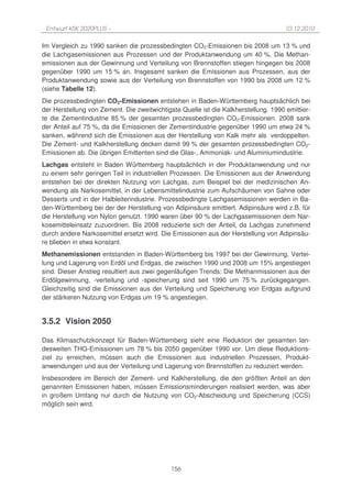 Entwurf KSK 2020PLUS –                                                              10.12.2010

Im Vergleich zu 1990 sanken die prozessbedingten CO2-Emissionen bis 2008 um 13 % und
die Lachgasemissionen aus Prozessen und der Produktanwendung um 40 %. Die Methan-
emissionen aus der Gewinnung und Verteilung von Brennstoffen stiegen hingegen bis 2008
gegenüber 1990 um 15 % an. Insgesamt sanken die Emissionen aus Prozessen, aus der
Produktanwendung sowie aus der Verteilung von Brennstoffen von 1990 bis 2008 um 12 %
(siehe Tabelle 12).
Die prozessbedingten CO2-Emissionen entstehen in Baden-Württemberg hauptsächlich bei
der Herstellung von Zement. Die zweitwichtigste Quelle ist die Kalkherstellung. 1990 emittier-
te die Zementindustrie 85 % der gesamten prozessbedingten CO2-Emissionen. 2008 sank
der Anteil auf 75 %, da die Emissionen der Zementindustrie gegenüber 1990 um etwa 24 %
sanken, während sich die Emissionen aus der Herstellung von Kalk mehr als verdoppelten.
Die Zement- und Kalkherstellung decken damit 99 % der gesamten prozessbedingten CO2-
Emissionen ab. Die übrigen Emittenten sind die Glas-, Ammoniak- und Aluminiumindustrie.
Lachgas entsteht in Baden Württemberg hauptsächlich in der Produktanwendung und nur
zu einem sehr geringen Teil in industriellen Prozessen. Die Emissionen aus der Anwendung
entstehen bei der direkten Nutzung von Lachgas, zum Beispiel bei der medizinischen An-
wendung als Narkosemittel, in der Lebensmittelindustrie zum Aufschäumen von Sahne oder
Desserts und in der Halbleiterindustrie. Prozessbedingte Lachgasemissionen werden in Ba-
den-Württemberg bei der der Herstellung von Adipinsäure emittiert. Adipinsäure wird z.B. für
die Herstellung von Nylon genutzt. 1990 waren über 90 % der Lachgasemissionen dem Nar-
kosemitteleinsatz zuzuordnen. Bis 2008 reduzierte sich der Anteil, da Lachgas zunehmend
durch andere Narkosemittel ersetzt wird. Die Emissionen aus der Herstellung von Adipinsäu-
re blieben in etwa konstant.
Methanemissionen entstanden in Baden-Württemberg bis 1997 bei der Gewinnung, Vertei-
lung und Lagerung von Erdöl und Erdgas, die zwischen 1990 und 2008 um 15% angestiegen
sind. Dieser Anstieg resultiert aus zwei gegenläufigen Trends: Die Methanmissionen aus der
Erdölgewinnung, -verteilung und -speicherung sind seit 1990 um 75 % zurückgegangen.
Gleichzeitig sind die Emissionen aus der Verteilung und Speicherung von Erdgas aufgrund
der stärkeren Nutzung von Erdgas um 19 % angestiegen.


3.5.2 Vision 2050

Das Klimaschutzkonzept für Baden-Württemberg sieht eine Reduktion der gesamten lan-
desweiten THG-Emissionen um 78 % bis 2050 gegenüber 1990 vor. Um diese Reduktions-
ziel zu erreichen, müssen auch die Emissionen aus industriellen Prozessen, Produkt-
anwendungen und aus der Verteilung und Lagerung von Brennstoffen zu reduziert werden.
Insbesondere im Bereich der Zement- und Kalkherstellung, die den größten Anteil an den
genannten Emissionen haben, müssen Emissionsminderungen realisiert werden, was aber
in großem Umfang nur durch die Nutzung von CO2-Abscheidung und Speicherung (CCS)
möglich sein wird.




                                             156
 