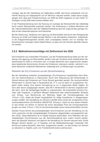 Entwurf KSK 2020PLUS –                                                             10.12.2010

Lachgas, das bei der Herstellung von Adipinsäure anfällt, wird durch verbesserte und ver-
mehrte Nutzung von Katalysatoren auf ein Minimum reduziert werden, wobei davon ausge-
gangen wird, dass das Produktionsniveau von 2000 bis 2030 insgesamt um den Faktor 2,7
ansteigen und ab 2030 etwa konstant bleiben wird.
In der Produktanwendung kann die Nutzung von Lachgas als Narkosemittel fast vollständig
durch andere Narkosemittel subsituiert werden. Die Anwendung in anderen Bereichen wie
der Lebensmittelindustrie oder der Halbleiterherstellung wird hier aufgrund des geringen An-
teils an den Gesamtemissionen nicht betrachtet.
Bei der Gewinnung, Verteilung und Lagerung von Brennstoffen wird durch den Rückgang der
Nutzung von Erdöl und Erdgas weniger Methan in die Atmosphäre entweichen. Insbesonde-
re die Erdgasverteilungsnetze werden stark zurückgebaut werden und nur wichtige Ver-
brauchszentren versorgen (siehe Kapitel Netze), so dass sich die Verluste ebenfalls reduzie-
ren werden.


3.5.3 Maßnahmenvorschläge mit Zeithorizont bis 2020

Die Emissionen aus industriellen Prozessen, aus der Produktanwendung sowie aus der Ver-
teilung und Lagerung von Brennstoffen werden unter der Annahme eines ambitionierten Re-
duktionsziels für 2020 zu minimieren sein. In einigen Bereichen kann angenommen werden,
dass bestehende ökonomische Anreize die Emissionen reduzieren werden, während in an-
deren Bereichen zusätzliche Maßnahmen notwendig sind, um Minderungen anzustoßen.

Reduktion der CO2-Emissionen aus der Zementherstellung

Bei der Herstellung entstehen prozessbedingte CO2-Emissionen hauptsächlich beim Bren-
nen von Kalziumcarbonat zu Kalziumoxid. Durch eine Reduzierung des Klinkeranteils im
Zement können die Emissionen pro Tonne Zement gemindert werden. Der durchschnittliche
Klinkeranteil im Zement liegt in Deutschland bei 71 % und ist damit im europäischen Ver-
gleich relativ niedrig. Eine weitere Verringerung ist nur in begrenztem Maße möglich. Es
kann aber davon ausgegangen werden, dass 65 % Klinkeranteil im Zement umgesetzt wer-
den kann, ohne die nachgefragte Qualität zu unterschreiten. Als Ersatzstoffe kommen Puz-
zolan oder Flugasche, in größeren Mengen Hüttensand oder weiterverarbeiteter Schlacke
zum Einsatz. Laut Berechnung von McKinsey liegen die Vermeidungskosten bei
14 Euro / t CO2, wobei die Kosten hauptsächlich für nötige Investitionen in Anlagenanpas-
sungen anfallen. Die Herstellung von Zement unterfällt schon heute der europäischen Emis-
sionshandelsrichtlinie (EU-Richtlinie 2003/87/EG, Anhang I). Damit ist eine weitere Redukti-
on des Anteils von Klinker im Zement bei einem derzeitigem Preis der Emissionsberechti-
gungen von etwa 15 Euro / t CO2 für die Zementhersteller schon heute wirtschaftlich sinnvoll.
Darüber hinaus können die prozessbedingten CO2-Emissionen aus der Herstellung von Ze-
ment zusammen mit den energiebedingten Emissionen abgeschieden und gespeichert wer-
den (CCS). Diese Maßnahme ist im Kapitel Industrie beschrieben. Eine Reduktion der pro-
zessbedingten CO2-Emissionen aus der Zementherstellung kann zudem erreicht werden,
wenn der absolute Verbrauch und dadurch die Herstellung von Zement reduziert wird. Große
Mengen Zement werden u.a. im Hausbau und bei Gebäudesanierungen verwendet. Hier
könnte auf andere Baustoffe, etwa Holz, ausgewichen werden, um den Einsatz von Zement
zu reduzieren (s. Kapitel „Land- und Forstwirtschaft sowie Landnutzung“).


                                            157
 