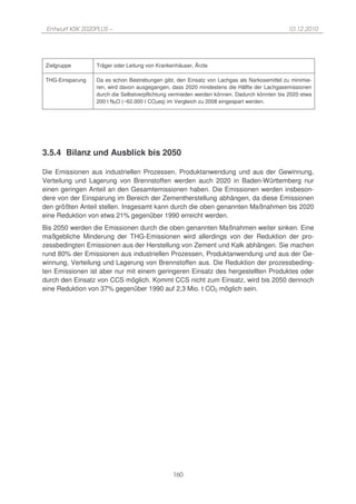 Entwurf KSK 2020PLUS –                                                                     10.12.2010




 Zielgruppe       Träger oder Leitung von Krankenhäuser, Ärzte

 THG-Einsparung   Da es schon Bestrebungen gibt, den Einsatz von Lachgas als Narkosemittel zu minimie-
                  ren, wird davon ausgegangen, dass 2020 mindestens die Hälfte der Lachgasemissionen
                  durch die Selbstverpflichtung vermieden werden können. Dadurch könnten bis 2020 etwa
                  200 t N2O (~62.000 t CO2eq) im Vergleich zu 2008 eingespart werden.




3.5.4 Bilanz und Ausblick bis 2050

Die Emissionen aus industriellen Prozessen, Produktanwendung und aus der Gewinnung,
Verteilung und Lagerung von Brennstoffen werden auch 2020 in Baden-Württemberg nur
einen geringen Anteil an den Gesamtemissionen haben. Die Emissionen werden insbeson-
dere von der Einsparung im Bereich der Zementherstellung abhängen, da diese Emissionen
den größten Anteil stellen. Insgesamt kann durch die oben genannten Maßnahmen bis 2020
eine Reduktion von etwa 21% gegenüber 1990 erreicht werden.
Bis 2050 werden die Emissionen durch die oben genannten Maßnahmen weiter sinken. Eine
maßgebliche Minderung der THG-Emissionen wird allerdings von der Reduktion der pro-
zessbedingten Emissionen aus der Herstellung von Zement und Kalk abhängen. Sie machen
rund 80% der Emissionen aus industriellen Prozessen, Produktanwendung und aus der Ge-
winnung, Verteilung und Lagerung von Brennstoffen aus. Die Reduktion der prozessbeding-
ten Emissionen ist aber nur mit einem geringeren Einsatz des hergestellten Produktes oder
durch den Einsatz von CCS möglich. Kommt CCS nicht zum Einsatz, wird bis 2050 dennoch
eine Reduktion von 37% gegenüber 1990 auf 2,3 Mio. t CO2 möglich sein.




                                                160
 