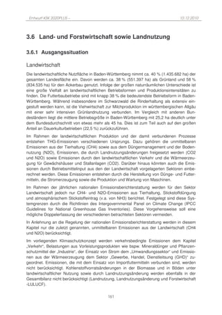 Entwurf KSK 2020PLUS –                                                           10.12.2010




3.6 Land- und Forstwirtschaft sowie Landnutzung

3.6.1 Ausgangssituation

Landwirtschaft
Die landwirtschaftliche Nutzfläche in Baden-Württemberg nimmt ca. 40 % (1.435.682 ha) der
gesamten Landesfläche ein. Davon werden ca. 38 % (551.397 ha) als Grünland und 58 %
(834.535 ha) für den Ackerbau genutzt. Infolge der großen naturräumlichen Unterschiede ist
eine große Vielfalt an landwirtschaftlichen Betriebsformen und Produktionsintensitäten zu
finden. Die Futterbaubetriebe sind mit knapp 38 % die bedeutendste Betriebsform in Baden-
Württemberg. Während insbesondere im Schwarzwald die Rinderhaltung als extensiv ein-
gestuft werden kann, ist die Viehwirtschaft zur Milchproduktion im württembergischen Allgäu
mit einer sehr intensiven Grünlandnutzung verbunden. Im Vergleich mit anderen Bun-
desländern liegt die mittlere Betriebsgröße in Baden-Württemberg mit 25,2 ha deutlich unter
dem Bundesdurchschnitt von etwas mehr als 45 ha. Dies ist zum Teil auch auf den großen
Anteil an Dauerkulturbetrieben (22,5 %) zurückzuführen.
Im Rahmen der landwirtschaftlichen Produktion und der damit verbundenen Prozesse
entstehen THG-Emissionen verschiedenen Ursprungs. Dazu gehören die unmittelbaren
Emissionen aus der Tierhaltung (CH4) sowie aus dem Düngermanagement und der Boden-
nutzung (N2O), Emissionen, die durch Landnutzungsänderungen freigesetzt werden (CO2
und N2O) sowie Emissionen durch den landwirtschaftlichen Verkehr und die Wärmeerzeu-
gung für Gewächshäuser und Stallanlagen (CO2). Darüber hinaus könnten auch die Emis-
sionen durch Betriebsmittelinput aus den der Landwirtschaft vorgelagerten Sektoren einbe-
rechnet werden. Diese Emissionen entstehen durch die Herstellung von Dünge- und Futter-
mitteln, die Stromerzeugung sowie die Produktion und Wartung von Maschinen.
Im Rahmen der jährlichen nationalen Emissionsberichterstattung werden für den Sektor
Landwirtschaft jedoch nur CH4- und N2O-Emissionen aus Tierhaltung, Stickstoffdüngung
und atmosphärischem Stickstoffeintrag (v.a. von NH3) berichtet. Festgelegt sind diese Sys-
temgrenzen durch die Richtlinien des Intergovernmental Panel on Climate Change (IPCC
Guidelines for National Greenhouse Gas Inventories). Diese Vorgehensweise soll eine
mögliche Doppelerfassung der verschiedenen betrachteten Sektoren vermeiden.
In Anlehnung an die Regelung der nationalen Emissionsberichterstattung werden in diesem
Kapitel nur die zuletzt genannten, unmittelbaren Emissionen aus der Landwirtschaft (CH4
und N2O) berücksichtigt.
Im vorliegenden Klimaschutzkonzept werden verkehrsbedingte Emissionen dem Kapitel
„Verkehr“, Belastungen aus Vorleistungsprodukten wie bspw. Mineraldünger und Pflanzen-
schutzmittel der „Industrie“, der Einsatz von Strom dem „Umwandlungssektor“ und Emissio-
nen aus der Wärmeerzeugung dem Sektor „Gewerbe, Handel, Dienstleitsung (GHD)“ zu-
geordnet. Emissionen, die mit dem Einsatz von Importfuttermitteln verbunden sind, werden
nicht berücksichtigt. Kohlenstoffvorratsänderungen in der Biomasse und in Böden unter
landwirtschaftlicher Nutzung sowie durch Landnutzungsänderung werden ebenfalls in der
Gesamtbilanz nicht berücksichtigt (Landnutzung, Landnutzungsänderung und Forstwirtschaft
-LULUCF).

                                           161
 