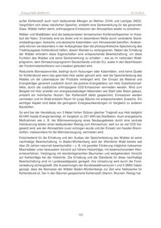 Entwurf KSK 2020PLUS –                                                             10.12.2010

außer Kohlenstoff auch noch bedeutende Mengen an Methan (CH4) und Lachgas (N2O).
Vergrößern sich diese natürlichen Speicher, entsteht eine Senkenwirkung für die genannten
Gase. Wälder helfen damit, anthropogene Emissionen der Atmosphäre wieder zu entziehen.
Wälder und Waldböden sind die bedeutendsten terrestrischen Kohlenstoffspeicher im Kreis-
lauf der Natur. Einerseits sind sie direkt und im besonderen Maße durch veränderte Stand-
ortsbedingungen, biotische und abiotische Kalamitäten vom Klimawandel betroffen. Anderer-
seits können sie besonders in der Aufbauphase über die photosynthetische Speicherung des
Treibhausgases Kohlendioxid helfen, diesen Wandel zu verlangsamen. Neben der Erhaltung
der Wälder erfordern diese Eigenschaften eine entsprechende Bewirtschaftung, um diese
Funktion des Waldes und seine Senkenwirkung zu erhalten – wie es im nationalen Wald-
programm, dem Klimaschutzprogramm Deutschlands und der EU, sowie in den Beschlüssen
der Forstministerkonferenz von Lissabon gefordert wird.
Reduzierte Biomassevorräte, bedingt durch Nutzungen oder Kalamitäten, sind keine Quelle
für Kohlendioxid wenn das geerntete Holz weiter genutzt wird, weil die Speicherleistung des
Waldes um die Lebensdauer der Produkte verlängert wird. Der Einsatz als Material und
Energieträger generiert zusätzlich durch die positive Energiebilanz von Holz Substitutionsef-
fekte, durch die zusätzliche anthropogene CO2-Emissionen vermieden werden. Wird zum
Beispiel mit Holz anstelle von energieaufwändigen Materialien wie Stahl oder Beton gebaut,
entsteht ein mehrfacher Nutzen: Der Kohlenstoff bleibt gespeichert, Emissionen werden
vermieden und im Wald entsteht Raum für junge Bäume mit entsprechendem Zuwachs. Ein
wichtiger Aspekt sind dabei die geringeren Energieaufwendungen im Vergleich zu anderen
Baustoffen.
So wird bei der Herstellung von 3 Meter hohen Stützen gleicher Tragkraft aus Holz lediglich
60 kWh fossile Energie benötigt, im Vergleich zu 221 kWh bei Stahlbeton. Auch energetische
Maßnahmen wie z. B. die Wärmeversorgung eines Neubaugebietes durch eine zentrale
Holzfeuerung leisten einen bedeutenden Beitrag zum Klimaschutz, weil nur so viel CO2 frei-
gesetzt wird, wie der Atmosphäre zuvor entzogen wurde und der Einsatz von fossilen Brenn-
stoffen, insbesondere für die Wärmeerzeugung, vermieden wird.
Entscheidend für die Erhaltung und den Ausbau der Speicherleistung des Waldes ist seine
nachhaltige Bewirtschaftung. In Baden-Württemberg wird der öffentliche Wald bereits seit
über 20 Jahren naturnah bewirtschaftet – z. B. mit gezielter Förderung möglichst risikoarmer
Mischwälder unter bewusstem Verzicht auf höhere Holzerträge, mit bodenschonenden Holz-
ernteverfahren, Verjüngung mit standortsgerechten Baumarten und weitgehendem Verzicht
auf Kahlschläge bei der Holzernte. Die Erhaltung und die Standards für diese nachhaltige
Bewirtschaftung sind im Landeswaldgesetz geregelt, ihre Umsetzung wird durch die Forst-
verwaltung sichergestellt. Die Auswertungen der Bundeswaldinventuren I und II (BWI) haben
gezeigt, dass die Biomasse der Wälder Baden-Württembergs zur Zeit eine Nettosenke für
Kohlendioxid ist. Der in den Bäumen gespeicherte Kohlenstoff (Stamm, Wurzeln, Reisig) hat




                                            163
 