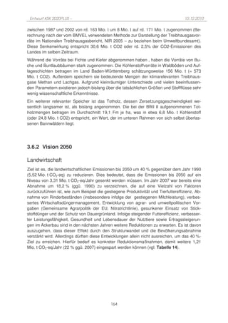 Entwurf KSK 2020PLUS –                                                              10.12.2010

zwischen 1987 und 2002 von rd. 163 Mio. t um 8 Mio. t auf rd. 171 Mio. t zugenommen (Be-
rechnung nach der vom BMVEL verwendeten Methode zur Darstellung der Treibhausgasvor-
räte im Nationalen Treibhausgasbericht, NIR 2005 – zu beziehen beim Umweltbundesamt).
Diese Senkenwirkung entspricht 30,6 Mio. t CO2 oder rd. 2,5% der CO2-Emissionen des
Landes im selben Zeitraum.
Während die Vorräte bei Fichte und Kiefer abgenommen haben , haben die Vorräte von Bu-
che und Buntlaubbäumen stark zugenommen. Die Kohlenstoffvorräte in Waldböden und Auf-
lageschichten betragen im Land Baden-Württemberg schätzungsweise 156 Mio. t (= 573
Mio. t CO2). Außerdem speichern sie bedeutende Mengen der klimarelevanten Treibhaus-
gase Methan und Lachgas. Aufgrund kleinräumiger Unterschiede und vielen beeinflussen-
den Parametern existieren jedoch bislang über die tatsächlichen Größen und Stoffflüsse sehr
wenig wissenschaftliche Erkenntnisse.
Ein weiterer relevanter Speicher ist das Totholz, dessen Zersetzungsgeschwindigkeit we-
sentlich langsamer ist, als bislang angenommen. Die bei der BWI II aufgenommenen Tot-
holzmengen betragen im Durchschnitt 19,1 Fm je ha, was in etwa 6,8 Mio. t Kohlenstoff
(oder 24,8 Mio. t CO2) entspricht, ein Wert, der im unteren Rahmen von sich selbst überlas-
senen Bannwäldern liegt.




3.6.2 Vision 2050

Landwirtschaft
Ziel ist es, die landwirtschaftlichen Emissionen bis 2050 um 40 % gegenüber dem Jahr 1990
(5,52 Mio. t CO2-eq) zu reduzieren. Dies bedeutet, dass die Emissionen bis 2050 auf ein
Niveau von 3,31 Mio. t CO2-eq/Jahr gesenkt werden müssen. Im Jahr 2007 war bereits eine
Abnahme um 18,2 % (ggü. 1990) zu verzeichnen, die auf eine Vielzahl von Faktoren
zurückzuführen ist, wie zum Beispiel die gestiegene Produktivität und Tierfuttereffizienz, Ab-
nahme von Rinderbeständen (insbesondere infolge der gestiegenen Milchleistung), verbes-
sertes Wirtschaftsdüngermanagement, Entwicklung von agrar- und umweltpolitischen Vor-
gaben (Gemeinsame Agrarpolitik der EU, Nitratrichtlinie), gesunkener Einsatz von Stick-
stoffdünger und der Schutz von Dauergrünland. Infolge steigender Futtereffizienz, verbesser-
ter Leistungsfähigkeit, Gesundheit und Lebensdauer der Nutztiere sowie Ertragssteigerun-
gen im Ackerbau sind in den nächsten Jahren weitere Reduktionen zu erwarten. Es ist davon
auszugehen, dass dieser Effekt durch den Strukturwandel und die Bevölkerungsabnahme
verstärkt wird. Allerdings dürften diese Entwicklungen allein nicht ausreichen, um das 40 %-
Ziel zu erreichen. Hierfür bedarf es konkreter Reduktionsmaßnahmen, damit weitere 1,21
Mio. t CO2-eq/Jahr (22 % ggü. 2007) eingespart werden können (vgl. Tabelle 14).




                                             164
 