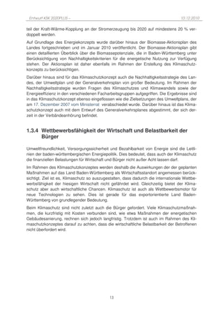 Entwurf KSK 2020PLUS –                                                             10.12.2010

teil der Kraft-Wärme-Kopplung an der Stromerzeugung bis 2020 auf mindestens 20 % ver-
doppelt werden.
Auf Grundlage des Energiekonzepts wurde darüber hinaus der Biomasse-Aktionsplan des
Landes fortgeschrieben und im Januar 2010 veröffentlicht. Der Biomasse-Aktionsplan gibt
einen detaillierten Überblick über die Biomassepotenziale, die in Baden-Württemberg unter
Berücksichtigung von Nachhaltigkeitskriterien für die energetische Nutzung zur Verfügung
stehen. Der Aktionsplan ist daher ebenfalls im Rahmen der Erstellung des Klimaschutz-
konzepts zu berücksichtigen.
Darüber hinaus sind für das Klimaschutzkonzept auch die Nachhaltigkeitsstrategie des Lan-
des, der Umweltplan und der Generalverkehrsplan von großer Bedeutung. Im Rahmen der
Nachhaltigkeitsstrategie wurden Fragen des Klimaschutzes und Klimawandels sowie der
Energieeffizienz in den verschiedenen Facharbeitsgruppen aufgegriffen. Die Ergebnisse sind
in das Klimaschutzkonzept ebenso eingeflossen wie die Zielsetzungen des Umweltplans, der
am 17. Dezember 2007 vom Ministerrat verabschiedet wurde. Darüber hinaus ist das Klima-
schutzkonzept auch mit dem Entwurf des Generalverkehrsplanes abgestimmt, der sich der-
zeit in der Verbändeanhörung befindet.


1.3.4 Wettbewerbsfähigkeit der Wirtschaft und Belastbarkeit der
      Bürger

Umweltfreundlichkeit, Versorgungssicherheit und Bezahlbarkeit von Energie sind die Leitli-
nien der baden-württembergischen Energiepolitik. Dies bedeutet, dass auch der Klimaschutz
die finanziellen Belastungen für Wirtschaft und Bürger nicht außer Acht lassen darf.
Im Rahmen des Klimaschutzkonzeptes werden deshalb die Auswirkungen der der geplanten
Maßnahmen auf das Land Baden-Württemberg als Wirtschaftsstandort angemessen berück-
sichtigt. Ziel ist es, Klimaschutz so auszugestalten, dass dadurch die internationale Wettbe-
werbsfähigkeit der hiesigen Wirtschaft nicht gefährdet wird. Gleichzeitig bietet der Klima-
schutz aber auch wirtschaftliche Chancen. Klimaschutz ist auch als Wettbewerbsmotor für
neue Technologien zu sehen. Dies ist gerade für das exportorientierte Land Baden-
Württemberg von grundlegender Bedeutung.
Beim Klimaschutz sind nicht zuletzt auch die Bürger gefordert. Viele Klimaschutzmaßnah-
men, die kurzfristig mit Kosten verbunden sind, wie etwa Maßnahmen der energetischen
Gebäudesanierung, rechnen sich jedoch langfristig. Trotzdem ist auch im Rahmen des Kli-
maschutzkonzeptes darauf zu achten, dass die wirtschaftliche Belastbarkeit der Betroffenen
nicht überfordert wird.




                                             13
 