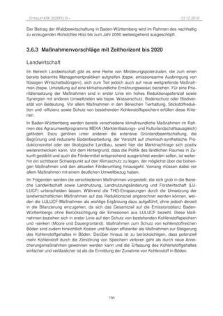 Entwurf KSK 2020PLUS –                                                             10.12.2010

Der Beitrag der Waldbewirtschaftung in Baden-Württemberg wird im Rahmen des nachhaltig
zu erzeugenden Rohstoffes Holz bis zum Jahr 2050 weitestgehend ausgeschöpft.


3.6.3 Maßnahmenvorschläge mit Zeithorizont bis 2020

Landwirtschaft
Im Bereich Landwirtschaft gibt es eine Reihe von Minderungspotenzialen, die zum einen
bereits bekannte Managementpraktiken aufgreifen (bspw. emissionsarme Ausbringung von
flüssigen Wirtschaftsdüngern), sich zum Teil jedoch auch auf neue weitgreifende Maßnah-
men (bspw. Umstellung auf eine klimafreundliche Ernährungsweise) beziehen. Für eine Prio-
ritätensetzung der Maßnahmen sind in erster Linie ein hohes Reduktionspotenzial sowie
Synergien mit anderen Umweltzielen wie bspw. Wasserschutz, Bodenschutz oder Biodiver-
sität von Bedeutung. Vor allem Maßnahmen in den Bereichen Tierhaltung, Stickstoffreduk-
tion und -effizienz sowie Schutz von bestehenden Kohlenstoffspeichern erfüllen diese Krite-
rien.
In Baden-Württemberg werden bereits verschiedene klimafreundliche Maßnahmen im Rah-
men des Agrarumweltprogramms MEKA (Marktentlastungs- und Kulturlandschaftsausgleich)
gefördert. Dazu gehören unter anderen die extensive Grünlandbewirtschaftung, die
Begrünung und reduzierte Bodenbearbeitung, der Verzicht auf chemisch-synthetische Pro-
duktionsmittel oder der ökologische Landbau, soweit hier die Marktnachfrage sich positiv
weiterentwickeln kann. Vor dem Hintergrund, dass die Politik des ländlichen Raumes in Zu-
kunft gestärkt und auch die Fördermittel entsprechend ausgerichtet werden sollen, ist weiter-
hin ein sichtbarer Schwerpunkt auf den Klimaschutz zu legen, der möglichst über die bisheri-
gen Maßnahmen und den aktuellen Förderumfang hinausgeht. Vorrang müssen dabei vor
allem Maßnahmen mit einem deutlichen Umweltbezug haben.
Im Folgenden werden die verschiedenen Maßnahmen vorgestellt, die sich grob in die Berei-
che Landwirtschaft sowie Landnutzung, Landnutzungsänderung und Forstwirtschaft (LU-
LUCF) unterscheiden lassen. Während die THG-Einsparungen durch die Umsetzung der
landwirtschaftlichen Maßnahmen auf das Reduktionsziel angerechnet werden können, wer-
den die LULUCF-Maßnahmen als wichtige Ergänzung dazu aufgeführt, ohne jedoch derzeit
in die Bilanzierung einzugehen, da sich das Gesamtziel auf die Emissionsbilanz Baden-
Württembergs ohne Berücksichtigung der Emissionen aus LULUCF bezieht. Diese Maß-
nahmen beziehen sich in erster Linie auf den Schutz von bestehenden Kohlenstoffspeichern
und -senken (Moore und Dauergrünland). Maßnahmen zum Schutz von kohlenstoffreichen
Böden sind zudem hinsichtlich Kosten und Nutzen effizienter als Maßnahmen zur Steigerung
des Kohlenstoffgehaltes in Böden. Darüber hinaus ist zu berücksichtigen, dass potenziell
mehr Kohlenstoff durch die Zerstörung von Speichern verloren geht als durch neue Anrei-
cherungsmaßnahmen gewonnen werden kann und die Erfassung des Kohlenstoffgehaltes
einfacher und verlässlicher ist als die Ermittlung der Zunahme von Kohlenstoff in Böden.




                                            166
 
