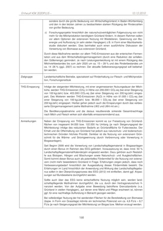 Entwurf KSK 2020PLUS –                                                                            10.12.2010

                     sondere durch die große Bedeutung von Wirtschaftsgrünland in Baden-Württemberg
                     und den in den letzten Jahren zu beobachteten starken Rückgang der Rinderzahlen
                     von großer Bedeutung.
                 c) Forschungsprojekte hinsichtlich der naturschutzverträglichen Folgenutzung von nicht
                    mehr für die Milchproduktion benötigtem Grünland fördern. In diesem Rahmen sollen
                    vor allem Optionen der extensiven Nutzung mit Weidetieren, Gewinnung von Bio-
                    energie und Aufforstung (in sehr steilen Hanglagen) z.B. in Form einer Machbarkeits-
                    studie diskutiert werden. Dies beinhaltet auch einen ausführliche Diskussion der
                    Verwertung von Biomasse aus extensiven Grünland.
                 Durch diese Maßnahme werden vor allem THG-Emissionen aus der enterischen Fermen-
                 tation und aus dem Wirtschaftsdüngermanagement (durch eine Reduktion der anfallen-
                 den Güllemenge) gemindert. Je nach Leistungsentwicklung ist mit einem Rückgang des
                 Milchviehbestandes bis zum Jahr 2020 um ca. 15 – 28 % und des Rinderbestandes um
                 ca. 14 -26 % (ggü. 2007) zu rechnen. Der aktuelle Selbstversorgungsgrad soll beibehal-
                 ten werden.

Zielgruppe       Landwirtschaftliche Betriebe, spezialisiert auf Rinderhaltung zur Fleisch- und Milchproduk-
                 tion, Forschungsinstitute

THG-Einsparung   Infolge der steigenden Milchleistung, mit einer angemessenen Nutzungsdauer der Milch-
                 kühe, werden THG-Emissionen (CH4) in Höhe von 200.000 t CO2-eq (bei einer Steigerung
                 von 100 kg/Jahr) bzw. 403.000 t CO2-eq (bei einer Steigerung von 200 kg/Jahr) einges-
                 part. Des Weiteren werden THG-Emissionen (N2O) in Höhe von 61.000 t CO2-eq (bei
                 einer Steigerung von 100 kg/Jahr) bzw. 86.000 t CO2-eq (bei einer Steigerung von
                 200 kg/Jahr) eingespart. Hierbei gehen jedoch auch die Einsparungen durch das verbes-
                 serte Düngermanagement (siehe Maßnahme LW2 und LW4 mit ein.)
                 Die Bevölkerungsabnahme und die daraus resultierende sinkende Gesamtnachfrage
                 nach Milch und Fleisch wirken sich ebenfalls emissionsmindernd aus.

Anmerkungen      Neben der Einsparung von THG-Emissionen kommt es zur Freisetzung von Grünland-
                 flächen von insgesamt 64.000 bzw. 122.000 ha Umfang (je nach Steigerungsgrad der
                 Milchleistung) infolge des reduzierten Bedarfs an Grünlandfläche für Futterzwecke. Der
                 Erhalt und die Offenhaltung von Grünland hat jedoch aus naturschutz- und bodenschutz-
                 technischen Gründen höchste Priorität. Denkbar ist die Nutzung von extensivem Grün-
                 schnitt für die Wärme- und Stromgewinnung (durch Verbrennung oder Verwertung in
                 Biogasanlagen).
                 Seit Beginn 2009 wird die Verwertung von Landschaftspflegematerial in Biogasanlagen
                 durch einen Bonus im Rahmen des EEG gefördert. Voraussetzung ist, dass mind. 50 %
                 Landschaftspflegematerial/Kalenderjahr eingesetzt werden. Dazu gehören auch Reststof-
                 fe aus Biotopen, Hängen und Böschungen sowie Naturschutz- und Ausgleichsflächen.
                 Somit kommt dieser Bonus auch als potentielles Fördermittel für die Nutzung von extensi-
                 vem (nicht mehr beweidetem) Grünland in Frage. Erfahrungen zeigen jedoch, dass noch
                 Verbesserungsbedarf hinsichtlich der Ausgestaltung dieses Fördermittels besteht. Die
                 Erfahrungen im Land hinsichtlich der Anwendung und Wirkung des Landschaftspflegebo-
                 nus sollen in den Überprüfungsprozess des EEG (2012) mit einfließen, damit ggf. Anpas-
                 sungen auf Bundesebene durchgeführt werden.
                 Sollte auch über das EEG keine wirtschaftliche Nutzung möglich sein, werden land-
                 schaftspflegende Maßnahmen durchgeführt, die u.a. durch den Vertragsnaturschutz fi-
                 nanziert werden. Von der Aufgabe einer Beweidung betroffene Grenzstandorte (v.a.
                 Grünland in steilen Hanglagen), auf denen eine Mahd und Pflege erschwert ist, können
                 ggf. für eine nachhaltige Aufforstung in Betracht gezogen werden.
                 Bei vollständiger Nutzung der frei werdenden Flächen für die Bereitstellung von Biomasse
                 (bspw. in Form von Grassilage) könnte ein technisches Potenzial von ca. 4,6 PJ/a – 8,7
                 PJ/a (je nach Steigerungsgrad der Milchleistung) an Biogas bzw. Methan erzeugt werden.




                                                 168
 