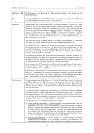 Entwurf KSK 2020PLUS –                                                                         10.12.2010


Maßnahme LW2    Förderprogramm zur Senkung des Stickstoffüberschusses und Steigerung der
                Stickstoffeffizienz

Ziel            Senkung des jährlichen Stickstoffüberschusses von insgesamt 77 kg/ha im Landesdurch-
                schnitt auf 50 kg/ha und Steigerung der Stickstoffeffizienz

Sachstand       Aktuell beträgt der Stickstoffüberschuss in Baden-Württemberg 77 kg/ha*Jahr. Dabei
                handelt es sich um den Stickstoffüberschuss auf der Basis der Hoftorbilanz einschließlich
                sämtlicher Verlustpfade. Gemäß der Düngeverordnung (DüV) soll in den kommenden
                Jahren die Nährstoffüberschussobergrenze einzelbetrieblich auf 60 kg N/ha* Jahr gesenkt
                werden (als Durchschnitt der Jahre 2009-2011). Nach der DüV werden Feld-Stall-
                Nährstoffvergleiche, bei denen außerdem gasförmige Verluste bereits berücksichtigt wur-
                den, erstellt. Das Ziel den Stickstoffüberschuss auf 50 kg auf Basis Hoftorbilanz zu sen-
                ken, ist daher sehr ambitioniert.
                Die Überschreitung der Richtwerte der DüV führt derzeit nicht unmittelbar zu Konsequen-
                zen, womit die DüV hier als regulatives Instrument weitgehend wirkungslos ist.
                Im aktuellen MEKA III-Programm sind bereits Stickstoff- als auch Ammoniak-reduzierende
                Agrarumweltmaßnahmen enthalten wie z.B. die umweltfreundliche Ausbringung von flüs-
                sigen Wirtschaftsdüngern, die extensive Nutzung von Grünland, der Anbau von Körnerle-
                guminosen, Anwendung von Direkt- und/oder Mulchsaat im Ackerbau, der Verzicht auf
                chemisch-synthetische Produktionsmittel.
                In Wasserschutzgebieten, die erhöhte Nitratkonzentrationen aufweisen (Problem- und
                Sanierungsgebiete), sind durch die Schutzgebiets- und Ausgleichsverordnung (SchALVO)
                Maßnahmen für eine Stickstoff-reduzierende Landbewirtschaftung vorgeschrieben (z.B.
                zur Bodenbearbeitung, Düngung, Begrünung, Zwischenfruchtanbau).
                Zur Umsetzung der EU-Wasserrahmenrichtlinie sind in den gefährdeten Wasserkörpern,
                bei denen die Umweltziele bis 2015 vermutlich nicht erreicht werden können, weitere
                ergänzende Maßnahmen zu ergreifen.
                Neben diesen flächenbezogenen Maßnahmen werden durch die Fachanstalten des Minis-
                teriums für Ländlichen Raum, Ernährung und Verbraucherschutz, die Universität Hohen-
                heim und das LGRB Freiburg (RP Freiburg, Abteilung 9) eine ganze Reihe zeitlich befris-
                teter Projekte für eine Stickstoff-reduzierende Landbewirtschaftung durchgeführt.

Beschreibung    Die Landesregierung strebt Maßnahmen an, die den Stickstoffüberschuss im Durchschnitt
                auf 50 kg/ha*Jahr senken. Der Schwerpunkt liegt dabei auf Regionen, deren Stickstoff-
                überschuss weit über dem Durchschnitt liegt, wie z.B. Schwäbischer Wald/Odenwald,
                Östlicher Bodensee, Allgäu, Oberland, Hohenlohe, Westschwarzwald und Hochschwarz-
                wald und Donau-Iller
                Zur Erreichung dieses Ziels wird die Landesregierung ein Förderprogramm zur landeswei-
                ten Senkung des N-Überschusses erarbeiten. Im Rahmen dessen sind im zukünftigen
                Agrarumweltprogramm (2014-2020) bereits bestehende effiziente Minderungsmaßnah-
                men (z.B. bei der Wirtschaftsdüngerausbringung oder dem Zwischenfruchtanbau) auszu-
                weiten und die Aufnahme von neuen Maßnahmen vorzusehen.
                Die folgenden Reduktionsmaßnahmen sind hierfür geeignet:
                a) Förderung eines verbesserten Düngermanagement: Sofortige Einarbeitung der aus-
                   gebrachten Gülle und Einsatz emissionsarmer Ausbringungstechniken (Schlepp-
                   schlauch, Schleppschuh, Injektor/Schlitzgerät oder Verdünnung der Gülle etc.) anstel-
                   le bislang üblicher Ausbringungstechniken; Förderung als Agrarumweltmaßnahme:
                   und zusätzlich über die investive Förderung. Mittelfristig wird die emissionsarme Aus-
                   bringung von flüssigen Wirtschaftsdüngern Bestandteil der guten fachlichen Praxis
                   und somit verbindlich für alle Betriebe (Zeithorizont 2025-2030).
                b) Stärkung von Güllebörsen: Um eine Substituierung von Mineraldünger durch Wirt-
                   schaftsdünger voranzutreiben, ist eine verstärkte Kooperation von viehhaltenden und
                   viehlosen Betrieben notwendig. Auf diese Weise kann ein Ausgleich von überschüssi-

                                               169
 