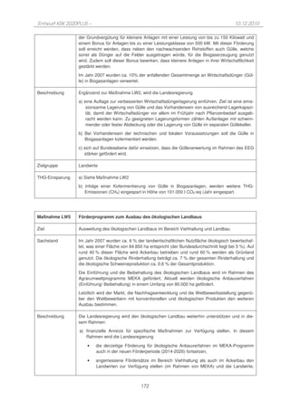 Entwurf KSK 2020PLUS –                                                                           10.12.2010

                 der Grundvergütung für kleinere Anlagen mit einer Leistung von bis zu 150 Kilowatt und
                 einem Bonus für Anlagen bis zu einer Leistungsklasse von 500 kW. Mit dieser Förderung
                 soll erreicht werden, dass neben den nachwachsenden Rohstoffen auch Gülle, welche
                 sonst als Dünger auf die Felder ausgetragen würde, für die Biogaserzeugung genutzt
                 wird. Zudem soll dieser Bonus bewirken, dass kleinere Anlagen in ihrer Wirtschaftlichkeit
                 gestärkt werden.

                 Im Jahr 2007 wurden ca. 10% der anfallenden Gesamtmenge an Wirtschaftsdünger (Gül-
                 le) in Biogasanlagen verwertet.

Beschreibung     Ergänzend zur Maßnahme LW2, wird die Landesregierung
                 a) eine Auflage zur verbesserten Wirtschaftsdüngerlagerung einführen. Ziel ist eine emis-
                     sionsarme Lagerung von Gülle und das Vorhandensein von ausreichend Lagerkapazi-
                     tät, damit der Wirtschaftsdünger vor allem im Frühjahr nach Pflanzenbedarf ausgeb-
                     racht werden kann. Zu geeigneten Lagerungsformen zählen Außenlager mit schwim-
                     mender oder fester Abdeckung oder die Lagerung von Gülle im separaten Güllekeller.
                 b) Bei Vorhandensein der technischen und lokalen Voraussetzungen soll die Gülle in
                    Biogasanlagen kofermentiert werden.

                 c) sich auf Bundesebene dafür einsetzen, dass die Gülleverwertung im Rahmen des EEG
                    stärker gefördert wird.

Zielgruppe       Landwirte

THG-Einsparung   a) Siehe Maßnahme LW2
                 b) Infolge einer Kofermentierung von Gülle in Biogasanlagen, werden weitere THG-
                    Emissionen (CH4) eingespart in Höhe von 101.000 t CO2-eq /Jahr eingespart.




Maßnahme LW5     Förderprogramm zum Ausbau des ökologischen Landbaus

Ziel             Ausweitung des ökologischen Landbaus im Bereich Viehhaltung und Landbau

Sachstand        Im Jahr 2007 wurden ca. 6 % der landwirtschaftlichen Nutzfläche ökologisch bewirtschaf-
                 tet, was einer Fläche von 84.850 ha entspricht (der Bundesdurchschnitt liegt bei 5 %). Auf
                 rund 40 % dieser Fläche wird Ackerbau betrieben und rund 60 % werden als Grünland
                 genutzt. Die ökologische Rinderhaltung beträgt ca. 7 % der gesamten Rinderhaltung und
                 die ökologische Schweineproduktion ca. 0,6 % der Gesamtproduktion.
                 Die Einführung und die Beibehaltung des ökologischen Landbaus wird im Rahmen des
                 Agrarumweltprogramms MEKA gefördert. Aktuell werden ökologische Anbauverfahren
                 (Einführung/ Beibehaltung) in einem Umfang von 80.000 ha gefördert.
                 Letztlich wird der Markt, die Nachfrageentwicklung und die Wettbewerbsstellung gegenü-
                 ber den Wettbewerbern mit konventionellen und ökologischen Produkten den weiteren
                 Ausbau bestimmen.

Beschreibung     Die Landesregierung wird den ökologischen Landbau weiterhin unterstützen und in die-
                 sem Rahmen:
                 a) finanzielle Anreize für spezifische Maßnahmen zur Verfügung stellen. In diesem
                    Rahmen wird die Landesregierung

                     •   die derzeitige Förderung für ökologische Anbauverfahren im MEKA-Programm
                         auch in der neuen Förderperiode (2014-2020) fortsetzen,

                     •   angemessene Fördersätze im Bereich Viehhaltung als auch im Ackerbau den
                         Landwirten zur Verfügung stellen (im Rahmen von MEKA) und die Landwirte,



                                                 172
 