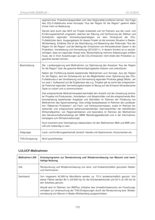 Entwurf KSK 2020PLUS –                                                                          10.12.2010

                   segment bzw. Produktionskapazitäten sich über Regionalität profilieren können. Die Frage
                   des CO2-Fußabdrucks eines Konzepts "Aus der Region für die Region" gewinnt dabei
                   immer mehr an Bedeutung.
                   Derzeit wird durch das MLR ein Projekt entwickelt und mit Partnern aus der Land- und
                   Ernährungswirtschaft umgesetzt, welches der Klärung und Verifizierung der Stärken und
                   Schwächen regionaler Vermarktungsstrategien vor dem Hintergrund der CO2-
                   Fußabdrücke dient. Ausgangsbasis für dieses Projekt ist die konkrete Situation in Baden-
                   Württemberg. Erklärtes Ziel ist die Abschätzung und Bewertung des Potenzials "Aus der
                   Region für die Region" und der Beitrag der Emissionen von klimarelevanten Gasen in der
                   Produktion, Verarbeitung und Vermarktung (2010/2011). In diesem Kontext ist zu berück-
                   sichtigen, dass ein regionaler Ansatz bzw. Wertschöpfung mehrere Zielsetzungen erfüllen
                   muss, die in ihren Auswirkungen auf die CO2-Emissionen nicht direkt den Produkten zu-
                   geordnet werden können.

 Beschreibung      Die Landesregierung wird Maßnahmen zur Optimierung des Ansatzes "Aus der Region
                   für die Region" über die gesamte Wertschöpfungskette initiieren und unterstützen.
                   Neben der Fortführung bereits bestehender Maßnahmen zum Konzept „Aus der Region
                   für die Region„ wird ein Schwerpunkt auf die Möglichkeiten einer Optimierung des CO2-
                   Fußabdrucks in der Verarbeitung und Vermarktung regionaler Produkte gelegt (Motto: „wir
                   tun was“). Aufbauend auf die Ergebnisse des o.g. Projekts gilt es somit das entsprechen-
                   de Potenzial regionaler Vermarktungskonzepte im Bezug auf die Emission klimarelevanter
                   Gase zu nutzen und zu kommunizieren.

                   Das entsprechende Maßnahmenpaket beinhaltet den Anstoß und die Umsetzung konkre-
                   ter Projekte mit Produzenten, Verarbeitern und Absatzmittler und die entsprechende Wei-
                   terentwicklung bestehender Angebote und Aktivitäten im Rahmen der Förderung von
                   Maßnahmen des Agrarmarketings. Dies erfolgt beispielsweise im Rahmen der Landesak-
                   tion "Gläsernen Produktion", auf Fach- und Verbrauchermessen, sowie im Rahmen be-
                   stehender und entsprechend weiterzuentwickelnden Internetauftritten der betreffenden
                   Wirtschaftpartner, von Regionalinitiativen und besonders im Rahmen der Maßnahmen
                   des Gemeinschaftsmarketings der MBW Marketinggesellschaft und in der Informations-
                   kampagne zum Klimaschutzkonzept.
                   Auch erscheint eine Verknüpfung insbesondere mit den Maßnahmen BM4 und BM5 sinn-
                   voll und notwendig zu sein.

 Zielgruppe        Land- und Ernährungswirtschaft (einschl. Handel und Gastronomie), Konsumenten etc.

 THG-Einsparung    Nicht quantifizierbar




LULUCF-Maßnahmen

Maßnahme LW8      Schutzprogramm zur Renaturierung und Wiedervernässung von Mooren und nach-
                  haltige Nutzung

Ziel              Renaturierung und Wiedervernässung von land- und forstwirtschaftlich genutzten Nieder-
                  und Hochmooren.

Sachstand         Von insgesamt 42.000 ha Moorfläche werden ca. 73 % landwirtschaftlich genutzt. Von
                  dieser Fläche werden 80 % (24.500 ha) für die Grünlandwirtschaft und 20 % (6.100 ha) für
                  den Ackerbau genutzt.

                  Aktuell wird im Rahmen von BWPlus (Initiative des Umweltministeriums) ein Forschungs-
                  vorhaben zur Untersuchung der THG-Einsparungen durch die Renaturierung bzw. Wieder-
                  vernässung von Mooren in Baden-Württemberg ausgeschrieben.




                                                  175
 
