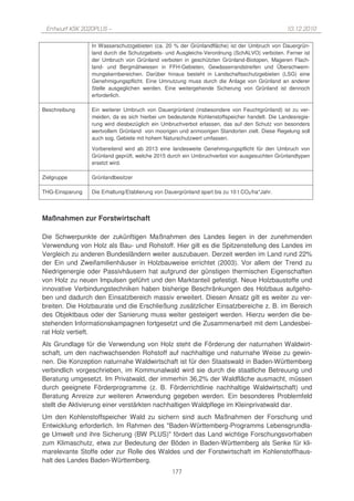 Entwurf KSK 2020PLUS –                                                                       10.12.2010

                 In Wasserschutzgebieten (ca. 20 % der Grünlandfläche) ist der Umbruch von Dauergrün-
                 land durch die Schutzgebiets- und Ausgleichs-Verordnung (SchALVO) verboten. Ferner ist
                 der Umbruch von Grünland verboten in geschützten Grünland-Biotopen, Mageren Flach-
                 land- und Bergmähwiesen in FFH-Gebieten, Gewässerrandstreifen und Überschwem-
                 mungskernbereichen. Darüber hinaus besteht in Landschaftsschutzgebieten (LSG) eine
                 Genehmigungspflicht. Eine Umnutzung muss durch die Anlage von Grünland an anderer
                 Stelle ausgeglichen werden. Eine weitergehende Sicherung von Grünland ist dennoch
                 erforderlich.

Beschreibung     Ein weiterer Umbruch von Dauergrünland (insbesondere von Feuchtgrünland) ist zu ver-
                 meiden, da es sich hierbei um bedeutende Kohlenstoffspeicher handelt. Die Landesregie-
                 rung wird diesbezüglich ein Umbruchverbot erlassen, das auf den Schutz von besonders
                 wertvollem Grünland von moorigen und anmoorigen Standorten zielt. Diese Regelung soll
                 auch sog. Gebiete mit hohem Naturschutzwert umfassen.
                 Vorbereitend wird ab 2013 eine landesweite Genehmigungspflicht für den Umbruch von
                 Grünland geprüft, welche 2015 durch ein Umbruchverbot von ausgesuchten Grünlandtypen
                 ersetzt wird.

Zielgruppe       Grünlandbesitzer

THG-Einsparung   Die Erhaltung/Etablierung von Dauergrünland spart bis zu 10 t CO2/ha*Jahr.




Maßnahmen zur Forstwirtschaft

Die Schwerpunkte der zukünftigen Maßnahmen des Landes liegen in der zunehmenden
Verwendung von Holz als Bau- und Rohstoff. Hier gilt es die Spitzenstellung des Landes im
Vergleich zu anderen Bundesländern weiter auszubauen. Derzeit werden im Land rund 22%
der Ein und Zweifamilienhäuser in Holzbauweise errichtet (2003). Vor allem der Trend zu
Niedrigenergie oder Passivhäusern hat aufgrund der günstigen thermischen Eigenschaften
von Holz zu neuen Impulsen geführt und den Marktanteil gefestigt. Neue Holzbaustoffe und
innovative Verbindungstechniken haben bisherige Beschränkungen des Holzbaus aufgeho-
ben und dadurch den Einsatzbereich massiv erweitert. Diesen Ansatz gilt es weiter zu ver-
breiten. Die Holzbaurate und die Erschließung zusätzlicher Einsatzbereiche z. B. im Bereich
des Objektbaus oder der Sanierung muss weiter gesteigert werden. Hierzu werden die be-
stehenden Informationskampagnen fortgesetzt und die Zusammenarbeit mit dem Landesbei-
rat Holz vertieft.
Als Grundlage für die Verwendung von Holz steht die Förderung der naturnahen Waldwirt-
schaft, um den nachwachsenden Rohstoff auf nachhaltige und naturnahe Weise zu gewin-
nen. Die Konzeption naturnahe Waldwirtschaft ist für den Staatswald in Baden-Württemberg
verbindlich vorgeschrieben, im Kommunalwald wird sie durch die staatliche Betreuung und
Beratung umgesetzt. Im Privatwald, der immerhin 36,2% der Waldfläche ausmacht, müssen
durch geeignete Förderprogramme (z. B. Förderrichtlinie nachhaltige Waldwirtschaft) und
Beratung Anreize zur weiteren Anwendung gegeben werden. Ein besonderes Problemfeld
stellt die Aktivierung einer verstärkten nachhaltigen Waldpflege im Kleinprivatwald dar.
Um den Kohlenstoffspeicher Wald zu sichern sind auch Maßnahmen der Forschung und
Entwicklung erforderlich. Im Rahmen des "Baden-Württemberg-Programms Lebensgrundla-
ge Umwelt und ihre Sicherung (BW PLUS)" fördert das Land wichtige Forschungsvorhaben
zum Klimaschutz, etwa zur Bedeutung der Böden in Baden-Württemberg als Senke für kli-
marelevante Stoffe oder zur Rolle des Waldes und der Forstwirtschaft im Kohlenstoffhaus-
halt des Landes Baden-Württemberg.
                                                 177
 