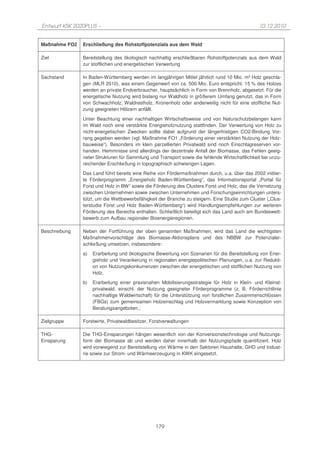 Entwurf KSK 2020PLUS –                                                                         10.12.2010


Maßnahme FO2   Erschließung des Rohstoffpotenzials aus dem Wald

Ziel           Bereitstellung des ökologisch nachhaltig erschließbaren Rohstoffpotenzials aus dem Wald
               zur stofflichen und energetischen Verwertung

Sachstand      In Baden-Württemberg werden im langjährigen Mittel jährlich rund 10 Mio. m³ Holz geschla-
               gen (MLR 2010), was einem Gegenwert von ca. 500 Mio. Euro entspricht. 15 % des Holzes
               werden an private Endverbraucher, hauptsächlich in Form von Brennholz, abgesetzt. Für die
               energetische Nutzung wird bislang nur Waldholz in größerem Umfang genutzt, das in Form
               von Schwachholz, Waldrestholz, Kronenholz oder anderweitig nicht für eine stoffliche Nut-
               zung geeigneten Hölzern anfällt.

               Unter Beachtung einer nachhaltigen Wirtschaftsweise und von Naturschutzbelangen kann
               im Wald noch eine verstärkte Energieholznutzung stattfinden. Der Verwertung von Holz zu
               nicht-energetischen Zwecken sollte dabei aufgrund der längerfristigen CO2-Bindung Vor-
               rang gegeben werden (vgl. Maßnahme FO1 „Förderung einer verstärkten Nutzung der Holz-
               bauweise“). Besonders im klein parzellierten Privatwald sind noch Einschlagreserven vor-
               handen. Hemmnisse sind allerdings der dezentrale Anfall der Biomasse, das Fehlen geeig-
               neter Strukturen für Sammlung und Transport sowie die fehlende Wirtschaftlichkeit bei unzu-
               reichender Erschließung in topographisch schwierigen Lagen.
               Das Land führt bereits eine Reihe von Fördermaßnahmen durch, u.a. über das 2002 initiier-
               te Förderprogramm „Energieholz Baden-Württemberg“, das Informationsportal „Portal für
               Forst und Holz in BW“ sowie die Förderung des Clusters Forst und Holz, das die Vernetzung
               zwischen Unternehmen sowie zwischen Unternehmen und Forschungseinrichtungen unters-
               tützt, um die Wettbewerbsfähigkeit der Branche zu steigern. Eine Studie zum Cluster („Clus-
               terstudie Forst und Holz Baden-Württemberg“) wird Handlungsempfehlungen zur weiteren
               Förderung des Bereichs enthalten. Schließlich beteiligt sich das Land auch am Bundeswett-
               bewerb zum Aufbau regionaler Bioenergieregionen.

Beschreibung   Neben der Fortführung der oben genannten Maßnahmen, wird das Land die wichtigsten
               Maßnahmenvorschläge des Biomasse-Aktionsplans und des NBBW zur Potenzialer-
               schließung umsetzen, insbesondere:
               a)   Erarbeitung und ökologische Bewertung von Szenarien für die Bereitstellung von Ener-
                    gieholz und Verankerung in regionalen energiepolitischen Planungen, u.a. zur Redukti-
                    on von Nutzungskonkurrenzen zwischen der energetischen und stofflichen Nutzung von
                    Holz.
               b)   Erarbeitung einer praxisnahen Mobilisierungsstrategie für Holz in Klein- und Kleinst-
                    privatwald, einschl. der Nutzung geeigneter Förderprogramme (z. B. Förderrichtlinie
                    nachhaltige Waldwirtschaft) für die Unterstützung von forstlichen Zusammenschlüssen
                    (FBGs) zum gemeinsamen Holzeinschlag und Holzvermarktung sowie Konzeption von
                    Beratungsangeboten.;

Zielgruppe     Forstwirte, Privatwaldbesitzer, Forstverwaltungen

THG-           Die THG-Einsparungen hängen wesentlich von der Konversionstechnologie und Nutzungs-
Einsparung     form der Biomasse ab und werden daher innerhalb der Nutzungspfade quantifiziert. Holz
               wird vorwiegend zur Bereitstellung von Wärme in den Sektoren Haushalte, GHD und Indust-
               rie sowie zur Strom- und Wärmeerzeugung in KWK eingesetzt.




                                                179
 