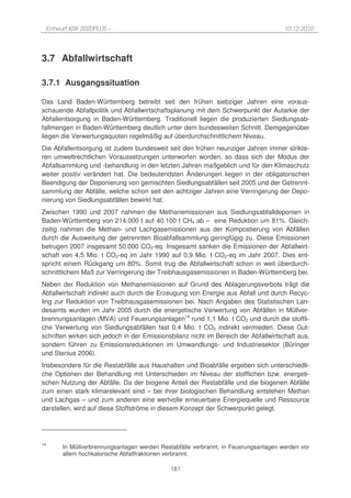 Entwurf KSK 2020PLUS –                                                              10.12.2010




3.7 Abfallwirtschaft

3.7.1 Ausgangssituation

Das Land Baden-Württemberg betreibt seit den frühen siebziger Jahren eine voraus-
schauende Abfallpolitik und Abfallwirtschaftsplanung mit dem Schwerpunkt der Autarkie der
Abfallentsorgung in Baden-Württemberg. Traditionell liegen die produzierten Siedlungsab-
fallmengen in Baden-Württemberg deutlich unter dem bundesweiten Schnitt. Demgegenüber
liegen die Verwertungsquoten regelmäßig auf überdurchschnittlichem Niveau.
Die Abfallentsorgung ist zudem bundesweit seit den frühen neunziger Jahren immer strikte-
ren umweltrechtlichen Voraussetzungen unterworfen worden, so dass sich der Modus der
Abfallsammlung und -behandlung in den letzten Jahren maßgeblich und für den Klimaschutz
weiter positiv verändert hat. Die bedeutendsten Änderungen liegen in der obligatorischen
Beendigung der Deponierung von gemischten Siedlungsabfällen seit 2005 und der Getrennt-
sammlung der Abfälle, welche schon seit den achtziger Jahren eine Verringerung der Depo-
nierung von Siedlungsabfällen bewirkt hat.
Zwischen 1990 und 2007 nahmen die Methanemissionen aus Siedlungsabfalldeponien in
Baden-Württemberg von 214.000 t auf 40.100 t CH4 ab – eine Reduktion um 81%. Gleich-
zeitig nahmen die Methan- und Lachgasemissionen aus der Kompostierung von Abfällen
durch die Ausweitung der getrennten Bioabfallsammlung geringfügig zu. Diese Emissionen
betrugen 2007 insgesamt 50.000 CO2-eq. Insgesamt sanken die Emissionen der Abfallwirt-
schaft von 4,5 Mio. t CO2-eq im Jahr 1990 auf 0,9 Mio. t CO2-eq im Jahr 2007. Dies ent-
spricht einem Rückgang um 80%. Somit trug die Abfallwirtschaft schon in weit überdurch-
schnittlichem Maß zur Verringerung der Treibhausgasemissionen in Baden-Württemberg bei.
Neben der Reduktion von Methanemissionen auf Grund des Ablagerungsverbots trägt die
Abfallwirtschaft indirekt auch durch die Erzeugung von Energie aus Abfall und durch Recyc-
ling zur Reduktion von Treibhausgasemissionen bei. Nach Angaben des Statistischen Lan-
desamts wurden im Jahr 2005 durch die energetische Verwertung von Abfällen in Müllver-
brennungsanlagen (MVA) und Feuerungsanlagen14 rund 1,1 Mio. t CO2 und durch die stoffli-
che Verwertung von Siedlungsabfällen fast 0,4 Mio. t CO2 indirekt vermieden. Diese Gut-
schriften wirken sich jedoch in der Emissionsbilanz nicht im Bereich der Abfallwirtschaft aus,
sondern führen zu Emissionsreduktionen im Umwandlungs- und Industriesektor (Büringer
und Stenius 2006).
Insbesondere für die Restabfälle aus Haushalten und Bioabfälle ergeben sich unterschiedli-
che Optionen der Behandlung mit Unterschieden im Niveau der stofflichen bzw. energeti-
schen Nutzung der Abfälle. Da der biogene Anteil der Restabfälle und die biogenen Abfälle
zum einen stark klimarelevant sind – bei ihrer biologischen Behandlung entstehen Methan
und Lachgas – und zum anderen eine wertvolle erneuerbare Energiequelle und Ressource
darstellen, wird auf diese Stoffströme in diesem Konzept der Schwerpunkt gelegt.




14
       In Müllverbrennungsanlagen werden Restabfälle verbrannt, in Feuerungsanlagen werden vor
       allem hochkalorische Abfallfraktionen verbrannt.

                                             181
 
