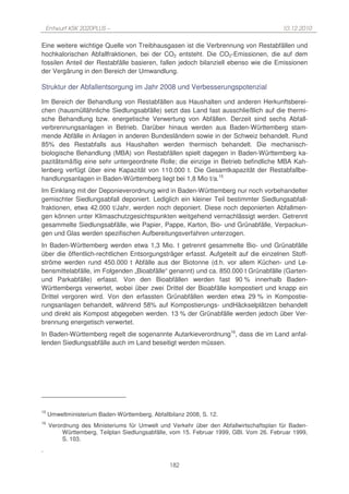 Entwurf KSK 2020PLUS –                                                               10.12.2010

Eine weitere wichtige Quelle von Treibhausgasen ist die Verbrennung von Restabfällen und
hochkalorischen Abfallfraktionen, bei der CO2 entsteht. Die CO2-Emissionen, die auf dem
fossilen Anteil der Restabfälle basieren, fallen jedoch bilanziell ebenso wie die Emissionen
der Vergärung in den Bereich der Umwandlung.

Struktur der Abfallentsorgung im Jahr 2008 und Verbesserungspotenzial

Im Bereich der Behandlung von Restabfällen aus Haushalten und anderen Herkunftsberei-
chen (hausmüllähnliche Siedlungsabfälle) setzt das Land fast ausschließlich auf die thermi-
sche Behandlung bzw. energetische Verwertung von Abfällen. Derzeit sind sechs Abfall-
verbrennungsanlagen in Betrieb. Darüber hinaus werden aus Baden-Württemberg stam-
mende Abfälle in Anlagen in anderen Bundesländern sowie in der Schweiz behandelt. Rund
85% des Restabfalls aus Haushalten werden thermisch behandelt. Die mechanisch-
biologische Behandlung (MBA) von Restabfällen spielt dagegen in Baden-Württemberg ka-
pazitätsmäßig eine sehr untergeordnete Rolle; die einzige in Betrieb befindliche MBA Kah-
lenberg verfügt über eine Kapazität von 110.000 t. Die Gesamtkapazität der Restabfallbe-
handlungsanlagen in Baden-Württemberg liegt bei 1,8 Mio t/a.15
Im Einklang mit der Deponieverordnung wird in Baden-Württemberg nur noch vorbehandelter
gemischter Siedlungsabfall deponiert. Lediglich ein kleiner Teil bestimmter Siedlungsabfall-
fraktionen, etwa 42.000 t/Jahr, werden noch deponiert. Diese noch deponierten Abfallmen-
gen können unter Klimaschutzgesichtspunkten weitgehend vernachlässigt werden. Getrennt
gesammelte Siedlungsabfälle, wie Papier, Pappe, Karton, Bio- und Grünabfälle, Verpackun-
gen und Glas werden spezifischen Aufbereitungsverfahren unterzogen.
In Baden-Württemberg werden etwa 1,3 Mio. t getrennt gesammelte Bio- und Grünabfälle
über die öffentlich-rechtlichen Entsorgungsträger erfasst. Aufgeteilt auf die einzelnen Stoff-
ströme werden rund 450.000 t Abfälle aus der Biotonne (d.h. vor allem Küchen- und Le-
bensmittelabfälle, im Folgenden „Bioabfälle“ genannt) und ca. 850.000 t Grünabfälle (Garten-
und Parkabfälle) erfasst. Von den Bioabfällen werden fast 90 % innerhalb Baden-
Württembergs verwertet, wobei über zwei Drittel der Bioabfälle kompostiert und knapp ein
Drittel vergoren wird. Von den erfassten Grünabfällen werden etwa 29 % in Kompostie-
rungsanlagen behandelt, während 58% auf Kompostierungs- undHäckselplätzen behandelt
und direkt als Kompost abgegeben werden. 13 % der Grünabfälle werden jedoch über Ver-
brennung energetisch verwertet.
In Baden-Württemberg regelt die sogenannte Autarkieverordnung16, dass die im Land anfal-
lenden Siedlungsabfälle auch im Land beseitigt werden müssen.




15
     Umweltministerium Baden-Württemberg, Abfallbilanz 2008, S. 12.
16
     Verordnung des Ministeriums für Umwelt und Verkehr über den Abfallwirtschaftsplan für Baden-
          Württemberg, Teilplan Siedlungsabfälle, vom 15. Februar 1999, GBl. Vom 26. Februar 1999,
          S. 103.
.

                                                 182
 