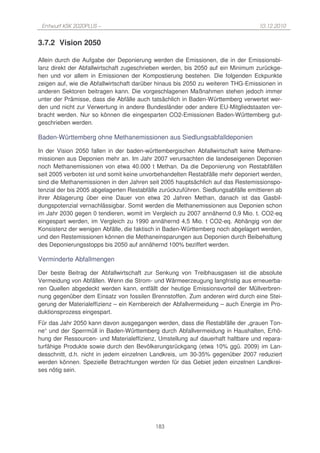 Entwurf KSK 2020PLUS –                                                            10.12.2010


3.7.2 Vision 2050

Allein durch die Aufgabe der Deponierung werden die Emissionen, die in der Emissionsbi-
lanz direkt der Abfallwirtschaft zugeschrieben werden, bis 2050 auf ein Minimum zurückge-
hen und vor allem in Emissionen der Kompostierung bestehen. Die folgenden Eckpunkte
zeigen auf, wie die Abfallwirtschaft darüber hinaus bis 2050 zu weiteren THG-Emissionen in
anderen Sektoren beitragen kann. Die vorgeschlagenen Maßnahmen stehen jedoch immer
unter der Prämisse, dass die Abfälle auch tatsächlich in Baden-Württemberg verwertet wer-
den und nicht zur Verwertung in andere Bundesländer oder andere EU-Mitgliedstaaten ver-
bracht werden. Nur so können die eingesparten CO2-Emissionen Baden-Württemberg gut-
geschrieben werden.

Baden-Württemberg ohne Methanemissionen aus Siedlungsabfalldeponien

In der Vision 2050 fallen in der baden-württembergischen Abfallwirtschaft keine Methane-
missionen aus Deponien mehr an. Im Jahr 2007 verursachten die landeseigenen Deponien
noch Methanemissionen von etwa 40.000 t Methan. Da die Deponierung von Restabfällen
seit 2005 verboten ist und somit keine unvorbehandelten Restabfälle mehr deponiert werden,
sind die Methanemissionen in den Jahren seit 2005 hauptsächlich auf das Restemissionspo-
tenzial der bis 2005 abgelagerten Restabfälle zurückzuführen. Siedlungsabfälle emittieren ab
ihrer Ablagerung über eine Dauer von etwa 20 Jahren Methan, danach ist das Gasbil-
dungspotenzial vernachlässigbar. Somit werden die Methanemissionen aus Deponien schon
im Jahr 2030 gegen 0 tendieren, womit im Vergleich zu 2007 annähernd 0,9 Mio. t. CO2-eq
eingespart werden, im Vergleich zu 1990 annähernd 4,5 Mio. t CO2-eq. Abhängig von der
Konsistenz der wenigen Abfälle, die faktisch in Baden-Württemberg noch abgelagert werden,
und den Restemissionen können die Methaneinsparungen aus Deponien durch Beibehaltung
des Deponierungsstopps bis 2050 auf annähernd 100% beziffert werden.

Verminderte Abfallmengen

Der beste Beitrag der Abfallwirtschaft zur Senkung von Treibhausgasen ist die absolute
Vermeidung von Abfällen. Wenn die Strom- und Wärmeerzeugung langfristig aus erneuerba-
ren Quellen abgedeckt werden kann, entfällt der heutige Emissionsvorteil der Müllverbren-
nung gegenüber dem Einsatz von fossilen Brennstoffen. Zum anderen wird durch eine Stei-
gerung der Materialeffizienz – ein Kernbereich der Abfallvermeidung – auch Energie im Pro-
duktionsprozess eingespart.
Für das Jahr 2050 kann davon ausgegangen werden, dass die Restabfälle der „grauen Ton-
ne“ und der Sperrmüll in Baden-Württemberg durch Abfallvermeidung in Haushalten, Erhö-
hung der Ressourcen- und Materialeffizienz, Umstellung auf dauerhaft haltbare und repara-
turfähige Produkte sowie durch den Bevölkerungsrückgang (etwa 10% ggü. 2009) im Lan-
desschnitt, d.h. nicht in jedem einzelnen Landkreis, um 30-35% gegenüber 2007 reduziert
werden können. Spezielle Betrachtungen werden für das Gebiet jeden einzelnen Landkrei-
ses nötig sein.




                                            183
 