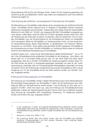 Entwurf KSK 2020PLUS –                                                                 10.12.2010

Klimaentlastung 245 kg CO2-eq/t betragen würde. Zudem hat die Vergärung gegenüber der
Verbrennung den grundsätzlichen Vorteil, dass neben der energetischen auch eine stoffliche
Verwertung möglich ist.

Volle Nutzung des stofflichen und energetischen Potenzials der Grünabfälle

Die Behandlung von Grünabfällen sollte ebenso deren energetisches wie stoffliches Potential
nutzen. Grünabfälle können aufgrund ihres im Vergleich zu Bioabfällen höheren Heizwerts
teilweise gut energetisch genutzt werden, insbesondere der holzige Anteil der Gartenabfälle.
Während im Jahr 2008 nur 110.000 t von insgesamt 850.000 t Grünabfällen energetisch ge-
nutzt werden, sollte dieser Anteil bis 2050 auf 210.000 t gesteigert werden (etwa 25%). Bei
der Realisierung des Potenzials ist jedoch zu beachten, dass ein bestimmter Teil von holzi-
gen Grünabfällen noch als Strukturmaterial für die Kompostierung (Rotte) von Bioabfällen
und in geringerem Maße von Grünabfällen zur Verfügung stehen muss, um eine ausreichen-
de Sauerstoffversorgung dieses Rottematerials zu gewährleisten und hierdurch Methan-
emissionen zu vermindern. Somit sollten grob geschätzt 20.000 t geeigneter Grünabfälle für
die Kompostierung von etwa 120.000 t Bioabfällen zur Verfügung stehen sowie ein ähnlicher
Anteil für die fortlaufende Kompostierung von Grünabfällen.
Zusätzlich eignen sich – aufgrund der Sammelstrukturen Baden-Württembergs18 - bis zu 7%
der in der Grünabfallsammlung anfallenden Grünabfälle für die Vergärung – eine Option, die
derzeit aber nur in minimalem Maße genutzt wird. Für die Vision 2050 wird daher davon
ausgegangen, dass bis zu 60.000 t Grünabfälle der Vergärung zugeführt werden (etwa 7%).
Der Rest würde wie bisher in Kompostierungsanlagen behandelt und etwa für die Torfer-
satzerzeugung verwendet oder auf Kompostierplätzen/Häckselplätzen behandelt und direkt
vermarktet. Durch die Erhöhung der energetischen Nutzung der Grünabfälle auf 25% und die
Vergärung von 7% der Grünabfälle können bis 2050 zwischen 53.000 und 105.000 t CO2-
equ. eingespart werden.

Erhöhung der Erfassungsquote von Grünabfällen

Die Erfassung von Grünabfällen erfolgt in Baden-Württemberg schon heute flächendeckend.
Die derzeitige Erfassungsquote von Grünabfällen in Höhe von 80 kg/Einwohner kann aller-
dings bis 2050 auf 100 kg/Einwohner erhöht werden,19 eine Erhöhung um 25% oder um in-
sgesamt 215.000 t. Geht man davon aus, dass die Erhöhung des Grünabfallaufkommens
größtenteils zulasten der Eigenkompostierung geht, können durch eine zusätzliche energeti-
sche Nutzung der Grünabfälle (25% energetische Verwertung, 7% Vergärung) zwischen
25.000 und 54.000 t CO2-equ. eingespart werden.20




18
       In den Landkreisen, in denen eine separate Bioabfallsammlung stattfindet, werden krautige
       Gartenabfälle (etwa Gras) über die Biotonne mitgesammelt, in den Landkreisen, in denen kei-
       ne Bioabfallsammlung stattfindet, werden krautige Grünabfälle über die Grünabfallsammlung
       erfasst.
19
       Siehe Kern, Funda, et al., 2009, S. 179.
20
       Die Erreichung dieses Ziels setzt jedoch voraus, dass die Grünabfälle den öffentlich-
       rechtlichen Entsorgungsträgern und nicht privaten Verwertern (auch außerhalb Baden-
       Württembergs) überlassen werden.

                                                  185
 