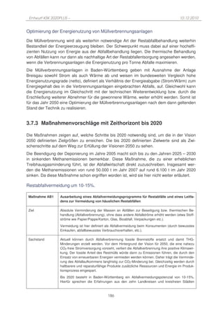 Entwurf KSK 2020PLUS –                                                                           10.12.2010


Optimierung der Energienutzung von Müllverbrennungsanlagen

Die Müllverbrennung wird als weiterhin notwendige Art der Restabfallbehandlung weiterhin
Bestandteil der Energieerzeugung bleiben. Der Schwerpunkt muss dabei auf einer hocheffi-
zienten Nutzung von Energie aus der Abfallbehandlung liegen. Die thermische Behandlung
von Abfällen kann nur dann als nachhaltige Art der Restabfallentsorgung angesehen werden,
wenn die Verbrennungsanlagen die Energienutzung pro Tonne Abfalle maximieren.
Die Müllverbrennungsanlagen in Baden-Württemberg geben mit Ausnahme der Anlage
Breisgau sowohl Strom als auch Wärme ab und weisen im bundesweiten Vergleich hohe
Energienutzungsgrade (netto), definiert als Verhältnis der Energieabgabe (Strom/Wärm) zum
Energiegehalt des in die Verbrennungsanlagen eingebrachten Abfalls, auf. Gleichwohl kann
die Energienutzung im Gleichschritt mit der technischen Weiterentwicklung bzw. durch die
Erschließung weiterer Abnehmer für die gewonnene Wärme, weiter erhöht werden. Somit ist
für das Jahr 2050 eine Optimierung der Müllverbrennungsanlagen nach dem dann geltenden
Stand der Technik zu realisieren.


3.7.3 Maßnahmenvorschläge mit Zeithorizont bis 2020

Die Maßnahmen zeigen auf, welche Schritte bis 2020 notwendig sind, um die in der Vision
2050 definierten Zielgrößen zu erreichen. Die bis 2020 definierten Zielwerte sind als Zwi-
schenschritte auf dem Weg zur Erfüllung der Visionen 2050 zu sehen.
Die Beendigung der Deponierung im Jahre 2005 macht sich bis zu den Jahren 2025 – 2030
in sinkenden Methanemissionen bemerkbar. Diese Maßnahme, die zu einer erheblichen
Treibhausgasminderung führt, ist der Abfallwirtschaft direkt zuzuschreiben. Insgesamt wer-
den die Methanemissionen von rund 50.000 t im Jahr 2007 auf rund 6.100 t im Jahr 2020
sinken. Da diese Maßnahme schon ergriffen worden ist, wird sie hier nicht weiter erläutert.

Restabfallvermeidung um 10-15%.

 Maßnahme AB1     Ausarbeitung eines Abfallvermeidungsprogramms für Restabfälle und eines Leitfa-
                  dens zur Vermeidung von häuslichen Restabfällen

 Ziel             Absolute Verminderung der Massen an Abfällen zur Beseitigung bzw. thermischen Be-
                  handlung (Abfallverbrennung), ohne dass andere Abfallströme erhöht werden (etwa Stoff-
                  ströme wie Papier/Pappe/Karton, Glas, Bioabfall, Verpackungen etc.).
                  Vermeidung ist hier definiert als Abfallvermeidung beim Konsumenten (durch bewusstes
                  Einkaufen, abfallbewusstes Verbrauchsverhalten, etc.).

 Sachstand        Aktuell können durch Abfallverbrennung fossile Brennstoffe ersetzt und damit THG-
                  Minderungen erzielt werden. Vor dem Hintergrund der Vision für 2050, die eine nahezu
                  CO2-freie Stromversorgung vorsieht, verliert die Abfallverbrennung ihre positive Klimawir-
                  kung. Der fossile Anteil des Restmülls würde dann zu Emissionen führen, die durch den
                  Einsatz von erneuerbaren Energien vermieden werden können. Daher trägt die Verminde-
                  rung des Abfallaufkommens langfristig zur CO2-Minderung bei. Gleichzeitig werden durch
                  haltbarere und reparaturfähige Produkte zusätzliche Ressourcen und Energie im Produk-
                  tionsprozess eingespart.
                  Bis 2020 besteht in Baden-Württemberg ein Abfallvermeidungspotenzial von 10-15%.
                  Hierfür sprechen die Erfahrungen aus den zehn Landkreisen und kreisfreien Städten



                                                  186
 