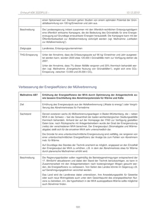 Entwurf KSK 2020PLUS –                                                                           10.12.2010

                 einen Spitzenwert auf. Dennoch gehen Studien von einem optimalen Potential der Grün-
                 abfallsammlung von 100 kg/Einwohner und Jahr aus.

Beschreibung     Die Landesregierung initiiert zusammen mit den öffentlich-rechtlichen Entsorgungsträgern
                 eine öffentlich wirksame Kampagne, die die Bedeutung des Grünabfalls für eine Energie-
                 erzeugung auf Grundlage erneuerbarer Energien herausstellt. Die Kampagne kann mit der
                 Öffentlichkeitsarbeit zur Abfallvermeidung verknüpft werden (vgl. Maßnahme „Leitfaden
                 zur Abfallvermeidung“).

Zielgruppe       Landkreise, Entsorgungsunternehmen

THG-Einsparung   Unter der Annahme, dass die Erfassungsquote auf 90 kg/ Einwohner und Jahr ausgewei-
                 tet werden kann, würden 2020 etwa 120.000 t Grünabfälle mehr zur Verfügung stehen als
                 2007.
                 Unter der Annahme, dass 7% dieser Abfälle vergoren und 20% thermisch behandelt wer-
                 den (vgl. Maßnahme „Energetische Nutzung von Grünabfällen“), ergibt sich eine CO2-
                 Einsparung zwischen 13.000 und 25.000 t CO2.




Verbesserung der Energieeffizienz der Müllverbrennung

Maßnahme AB7     Erhöhung der Energieeffizienz der MVA durch Optimierung der Anlagentechnik so-
                 wie bessere Erschließung des Abnehmerpotenzials für Wärme und Kälte

Ziel             Erhöhung des Energieoutputs aus der Abfallverbrennung („Waste to energy“) oder Vergrö-
                 ßerung des Abnehmerkreises für Fernwärme

Sachstand        Derzeit existieren sechs (6) Müllverbrennungsanlagen in Baden-Württemberg, die – neben
                 MVA in der Schweiz – fast die Gesamtheit der baden-württembergischen Siedlungsabfälle
                 thermisch behandeln. Anhand der auf der Homepage der ITAD zur Verfügung gestellten
                 Daten bzw. nach Rücksprache mit Anlagenbetreibern wurde der Grad der Energienutzung
                 (netto) der verschiedenen MVA berechnet. Der Energieoutput (Stromabgabe und Wärme-
                 abgabe) stellt sich für die einzelnen MVA sehr unterschiedlich dar.
                 Die Gründe für eine unterdurchschnittliche Energienutzung sind vielfältig, sie rangieren von
                 einer unterdurchschnittlichen Energieeffizienz der Analge bis zum Fehlen von Abnehmern
                 insb. für Wärme.

                 Auf Grundlage des Standes der Technik erscheint es möglich, angepasst an den Einzelfall
                 den Energieoutput der MVA zu erhöhen, z.B. in dem der Abnehmerkreis etwa für Wärme
                 durch planerische Maßnahmen erhöht wird.

Beschreibung     Die Regierungspräsidien sollen regelmäßig die Betriebsgenehmigungen entsprechend der
                 17. BImSchV aktualisieren und dabei den Stand der Technik berücksichtigen, es kann in
                 Zusammenarbeit mit den Anlagenbetreibern nach kostengünstigen Wegen gesucht wer-
                 den, die Energieeffizienz zu verbessern. Von Seiten des Landes könnte im Gegenzug z.B.
                 auf Genehmigungsgebühren verzichtet werden.
                 Das Land wird die Landkreise dabei unterstützen, ihre Ansiedelungspolitik für Gewerbe
                 oder auch neue Wohngebiete auch unter dem Gesichtspunkt des energiepolitischen Nut-
                 zens zu betreiben, d.h. die hypothetisch in der MVA auskoppelbare Wärme sollte möglichst
                 auch Abnehmer finden.




                                                 191
 
