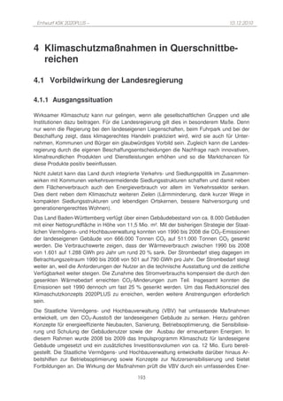 Entwurf KSK 2020PLUS –                                                            10.12.2010




4 Klimaschutzmaßnahmen in Querschnittbe-
  reichen

4.1 Vorbildwirkung der Landesregierung

4.1.1 Ausgangssituation

Wirksamer Klimaschutz kann nur gelingen, wenn alle gesellschaftlichen Gruppen und alle
Institutionen dazu beitragen. Für die Landesregierung gilt dies in besonderem Maße. Denn
nur wenn die Regierung bei den landeseigenen Liegenschaften, beim Fuhrpark und bei der
Beschaffung zeigt, dass klimagerechtes Handeln praktiziert wird, wird sie auch für Unter-
nehmen, Kommunen und Bürger ein glaubwürdiges Vorbild sein. Zugleich kann die Landes-
regierung durch die eigenen Beschaffungsentscheidungen die Nachfrage nach innovativen,
klimafreundlichen Produkten und Dienstleistungen erhöhen und so die Marktchancen für
diese Produkte positiv beeinflussen.
Nicht zuletzt kann das Land durch integrierte Verkehrs- und Siedlungspolitik im Zusammen-
wirken mit Kommunen verkehrsvermeidende Siedlungsstrukturen schaffen und damit neben
dem Flächenverbrauch auch den Energieverbrauch vor allem im Verkehrssektor senken.
Dies dient neben dem Klimaschutz weiteren Zielen (Lärmminderung, dank kurzer Wege in
kompakten Siedlungsstrukturen und lebendigen Ortskernen, bessere Nahversorgung und
generationengerechtes Wohnen).
Das Land Baden-Württemberg verfügt über einen Gebäudebestand von ca. 8.000 Gebäuden
mit einer Nettogrundfläche in Höhe von 11,5 Mio. m². Mit der bisherigen Strategie der Staat-
lichen Vermögens- und Hochbauverwaltung konnten von 1990 bis 2008 die CO2-Emissionen
der landeseigenen Gebäude von 666.000 Tonnen CO2 auf 511.000 Tonnen CO2 gesenkt
werden. Die Verbrauchswerte zeigen, dass der Wärmeverbrauch zwischen 1990 bis 2008
von 1.601 auf 1.288 GWh pro Jahr um rund 20 % sank. Der Strombedarf stieg dagegen im
Betrachtungszeitraum 1990 bis 2008 von 501 auf 790 GWh pro Jahr. Der Strombedarf steigt
weiter an, weil die Anforderungen der Nutzer an die technische Ausstattung und die zeitliche
Verfügbarkeit weiter steigen. Die Zunahme des Stromverbrauchs kompensiert die durch den
gesenkten Wärmebedarf erreichten CO2-Minderungen zum Teil. Insgesamt konnten die
Emissionen seit 1990 dennoch um fast 25 % gesenkt werden. Um das Reduktionsziel des
Klimaschutzkonzepts 2020PLUS zu erreichen, werden weitere Anstrengungen erforderlich
sein.
Die Staatliche Vermögens- und Hochbauverwaltung (VBV) hat umfassende Maßnahmen
entwickelt, um den CO2-Ausstoß der landeseigenen Gebäude zu senken. Hierzu gehören
Konzepte für energieeffiziente Neubauten, Sanierung, Betriebsoptimierung, die Sensibilisie-
rung und Schulung der Gebäudenutzer sowie der Ausbau der erneuerbaren Energien. In
diesem Rahmen wurde 2008 bis 2009 das Impulsprogramm Klimaschutz für landeseigene
Gebäude umgesetzt und ein zusätzliches Investitionsvolumen von ca. 12 Mio. Euro bereit-
gestellt. Die Staatliche Vermögens- und Hochbauverwaltung entwickelte darüber hinaus Ar-
beitshilfen zur Betriebsoptimierung sowie Konzepte zur Nutzersensibilisierung und bietet
Fortbildungen an. Die Wirkung der Maßnahmen prüft die VBV durch ein umfassendes Ener-

                                            193
 
