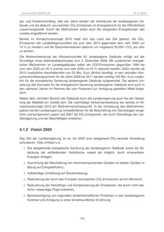 Entwurf KSK 2020PLUS –                                                            10.12.2010

gie- und Kostencontrolling. Alle vier Jahre werden die Verbräuche der landeseigenen Ge-
bäude und die dadurch verursachten CO2-Emissonen im Energiebericht für die Öffentlichkeit
zusammengestellt. Durch die Maßnahmen sollen auch die steigenden Energiekosten des
Landes eingedämmt werden.
Bereits im Klimaschutzkonzept 2010 hatte sich das Land das Ziel gesetzt, die CO2-
Emissionen der Landesliegenschaften bis zum Jahr 2010 gegenüber dem Jahr 2000 um
10 % zu mindern und die Gesamtemissionen dadurch um insgesamt 50.000 t CO2 pro Jahr
zu senken.
Die Weiterentwicklung der Klimaschutzziele für landeseigene Gebäude erfolgt auf der
Grundlage eines Kabinettsbeschlusses vom 2. Dezember 2008. Mit zusätzlichen energeti-
schen Maßnahmen an Landesgebäuden sollen die CO2-Emissionen gegenüber 1990 bis
zum Jahr 2020 um 35 % und bis zum Jahr 2030 um 43 % reduziert werden. Dafür werden ab
2010 zusätzliche Haushaltsmittel von 25 Mio. Euro jährlich benötigt. In den aktuellen Kon-
junktursonderprogrammen für die Jahre 2009 bis 2011 werden anteilig 100 Mio. Euro zusätz-
lich für die energetische Sanierung landeseigener Gebäude aufgewendet. Die weitere Um-
setzung des Konzepts für die energetische Sanierung landeseigener Gebäude wird auch in
den nächsten Jahren im Rahmen der vom Parlament zur Verfügung gestellten Mittel fortge-
führt.
Neben dem zentralen Bereich der Gebäude kann die Landesregierung auch bei der Gestal-
tung der Mobilität ein Vorbild sein. Die nachhaltige Verkehrsentwicklung war bereits im Kli-
maschutzkonzept 2010 ein Maßnahmenschwerpunkt. In der Umsetzung des Maßnahmen-
pakets hat die Landesregierung Umweltkriterien für die Beschaffung von Dienstwagen einge-
führt und kompensiert zudem seit 2007 die CO2-Emissionen, die durch Dienstflüge der Lan-
desregierung und der Beschäftigten entstehen.


4.1.2 Vision 2050

Das Ziel der Landesregierung ist es, bis 2050 eine weitgehend CO2-neutrale Verwaltung
aufzubauen. Dies umfasst u.a.:
  § Die weitgehende energetische Sanierung der landeseigenen Gebäude sowie die Ab-
    deckung der verbleibenden Verbräuche, soweit als möglich, durch erneuerbare-
    Energien-Anlagen;
  § Ausrichtung der Beschaffung von stromverbrauchenden Geräten an besten Geräten in
    Bezug auf Energieeffizienz;
  § Vollständige Umstellung auf Ökostrombezug;
  § Reduzierung der durch den Fuhrpark verursachten CO2-Emissionen auf ein Minimum;
  § Reduzierung der Dienstflüge und Kompensierung der Emissionen, die durch nicht wei-
    terhin notwendige Flüge entstehen;
  § Berücksichtigung von regionalen landwirtschaftlichen Produkten in den landeseigenen
    Kantinen und Anregung zu einer klimafreundlichen Ernährung.




                                            194
 