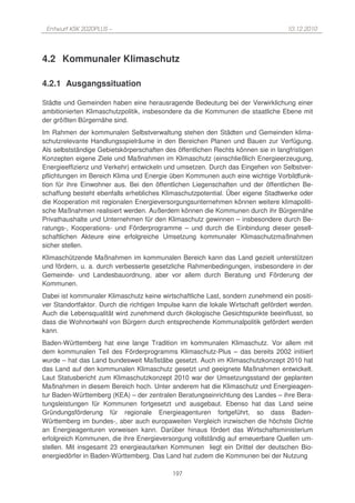 Entwurf KSK 2020PLUS –                                                            10.12.2010




4.2 Kommunaler Klimaschutz

4.2.1 Ausgangssituation

Städte und Gemeinden haben eine herausragende Bedeutung bei der Verwirklichung einer
ambitionierten Klimaschutzpolitik, insbesondere da die Kommunen die staatliche Ebene mit
der größten Bürgernähe sind.
Im Rahmen der kommunalen Selbstverwaltung stehen den Städten und Gemeinden klima-
schutzrelevante Handlungsspielräume in den Bereichen Planen und Bauen zur Verfügung.
Als selbstständige Gebietskörperschaften des öffentlichen Rechts können sie in langfristigen
Konzepten eigene Ziele und Maßnahmen im Klimaschutz (einschließlich Energieerzeugung,
Energieeffizienz und Verkehr) entwickeln und umsetzen. Durch das Eingehen von Selbstver-
pflichtungen im Bereich Klima und Energie üben Kommunen auch eine wichtige Vorbildfunk-
tion für ihre Einwohner aus. Bei den öffentlichen Liegenschaften und der öffentlichen Be-
schaffung besteht ebenfalls erhebliches Klimaschutzpotential. Über eigene Stadtwerke oder
die Kooperation mit regionalen Energieversorgungsunternehmen können weitere klimapoliti-
sche Maßnahmen realisiert werden. Außerdem können die Kommunen durch ihr Bürgernähe
Privathaushalte und Unternehmen für den Klimaschutz gewinnen – insbesondere durch Be-
ratungs-, Kooperations- und Förderprogramme – und durch die Einbindung dieser gesell-
schaftlichen Akteure eine erfolgreiche Umsetzung kommunaler Klimaschutzmaßnahmen
sicher stellen.
Klimaschützende Maßnahmen im kommunalen Bereich kann das Land gezielt unterstützen
und fördern, u. a. durch verbesserte gesetzliche Rahmenbedingungen, insbesondere in der
Gemeinde- und Landesbauordnung, aber vor allem durch Beratung und Förderung der
Kommunen.
Dabei ist kommunaler Klimaschutz keine wirtschaftliche Last, sondern zunehmend ein positi-
ver Standortfaktor. Durch die richtigen Impulse kann die lokale Wirtschaft gefördert werden.
Auch die Lebensqualität wird zunehmend durch ökologische Gesichtspunkte beeinflusst, so
dass die Wohnortwahl von Bürgern durch entsprechende Kommunalpolitik gefördert werden
kann.
Baden-Württemberg hat eine lange Tradition im kommunalen Klimaschutz. Vor allem mit
dem kommunalen Teil des Förderprogramms Klimaschutz-Plus – das bereits 2002 initiiert
wurde – hat das Land bundesweit Maßstäbe gesetzt. Auch im Klimaschutzkonzept 2010 hat
das Land auf den kommunalen Klimaschutz gesetzt und geeignete Maßnahmen entwickelt.
Laut Statusbericht zum Klimaschutzkonzept 2010 war der Umsetzungsstand der geplanten
Maßnahmen in diesem Bereich hoch. Unter anderem hat die Klimaschutz und Energieagen-
tur Baden-Württemberg (KEA) – der zentralen Beratungseinrichtung des Landes – ihre Bera-
tungsleistungen für Kommunen fortgesetzt und ausgebaut. Ebenso hat das Land seine
Gründungsförderung für regionale Energieagenturen fortgeführt, so dass Baden-
Württemberg im bundes-, aber auch europaweiten Vergleich inzwischen die höchste Dichte
an Energieagenturen vorweisen kann. Darüber hinaus fördert das Wirtschaftsministerium
erfolgreich Kommunen, die ihre Energieversorgung vollständig auf erneuerbare Quellen um-
stellen. Mit insgesamt 23 energieautarken Kommunen liegt ein Drittel der deutschen Bio-
energiedörfer in Baden-Württemberg. Das Land hat zudem die Kommunen bei der Nutzung

                                            197
 