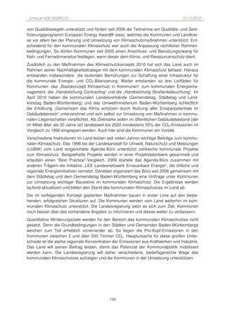 Entwurf KSK 2020PLUS –                                                             10.12.2010

von Qualitätssiegeln unterstützt und fördert seit 2006 die Teilnahme am Qualitäts- und Zerti-
fizierungsprogramm European Energy Award® (eea), welches die Kommunen und Landkrei-
se vor allem bei der Planung und Umsetzung von Klimaschutzmaßnahmen unterstützt. Ent-
scheidend für den kommunalen Klimaschutz war auch die Anpassung rechtlicher Rahmen-
bedingungen. So dürfen Kommunen seit 2005 einen Anschluss- und Benutzungszwang für
Nah- und Fernwärmenetze festlegen, wenn dieser dem Klima- und Ressourcenschutz dient.
Zusätzlich zu den Maßnahmen des Klimaschutzkonzepts 2010 hat sich das Land auch im
Rahmen seiner Nachhaltigkeitsstrategie mit dem kommunalen Klimaschutz befasst. Hieraus
entstanden insbesondere die laufenden Bemühungen zur Schaffung einer Infrastruktur für
die kommunale Energie- und CO2-Bilanzierung. Weiter entstanden so drei Leitfäden für
Kommunen: das „Basiskonzept Klimaschutz in Kommunen“ zum kommunalen Energiema-
nagement, die „Handreichung Contracting“ und die „Handreichung Straßenbeleuchtung“. Im
April 2010 haben die kommunalen Landesverbände (Gemeindetag, Städtetag und Land-
kreistag Baden-Württemberg) und das Umweltministerium Baden-Württemberg schließlich
die Erklärung „Gemeinsam das Klima schützen durch Nutzung aller Einsparpotentiale im
Gebäudebereich“ unterzeichnet und sich selbst zur Umsetzung von Maßnahmen in kommu-
nalen Liegenschaften verpflichtet. Als Zielmarke sollen im öffentlichen Gebäudebestand (der
im Mittel älter als 20 Jahre ist) landesweit bis 2020 mindestens 35% der CO2-Emissionen im
Vergleich zu 1990 eingespart werden. Auch hier sind die Kommunen ein Vorbild.
Verschiedene Institutionen im Land leisten seit vielen Jahren wichtige Beiträge zum kommu-
nalen Klimaschutz. Das 1998 bei der Landesanstalt für Umwelt, Naturschutz und Messungen
(LUBW) vom Land eingerichtete Agenda-Büro unterstützt zahlreiche kommunale Projekte
zum Klimaschutz. Beispielhafte Projekte werden in einer Projektdatenbank gesammelt und
erlauben einen “Best Practice”-Vergleich. 2009 startete das Agenda-Büro zusammen mit
anderen Trägern die Initiative „LEE Landesnetzwerk Erneuerbare Energie“, die örtliche und
regionale Energieinitiativen vernetzt. Daneben organisiert das Büro seit 2008 gemeinsam mit
dem Städtetag und dem Gemeindetag Baden-Württemberg eine Umfrage unter Kommunen
zur Umsetzung wichtiger Bausteine im kommunalen Klimaschutz. Die Ergebnisse werden
laufend aktualisiert und bilden den Stand des kommunalen Klimaschutzes im Land ab.
Die im vorliegenden Konzept geplanten Maßnahmen bauen in erster Linie auf den beste-
henden, erfolgreichen Strukturen auf. Die Kommunen werden vom Land weiterhin im kom-
munalen Klimaschutz unterstützt. Die Landesregierung setzt es sich zum Ziel, Kommunen
noch besser über das vorhandene Angebot zu informieren und dieses weiter zu verbessern.
Quantitative Minderungsziele werden für den Bereich des kommunalen Klimaschutzes nicht
gesetzt. Denn die Grundbedingungen in den Städten und Gemeinden Baden-Württembergs
weichen zum Teil erheblich voneinander ab. So liegen die Pro-Kopf-Emissionen in den
Kommunen zwischen 2 und über 500 Tonnen CO2. Hauptursache für diese großen Unter-
schiede ist die starke regionale Konzentration der Emissionen aus Kraftwerken und Industrie.
Das Land will seinen Beitrag leisten, damit das Potenzial der Kommunalpolitik mobilisiert
werden kann. Die Landesregierung will daher verschiedene, bedarfsgerechte Wege des
kommunalen Klimaschutzes aufzeigen und die Kommunen in der Umsetzung unterstützen.




                                            198
 