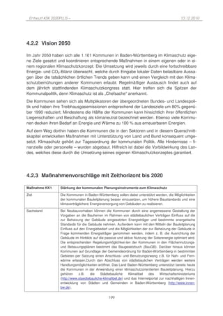 Entwurf KSK 2020PLUS –                                                                          10.12.2010




4.2.2 Vision 2050

Im Jahr 2050 haben sich alle 1.101 Kommunen in Baden-Württemberg im Klimaschutz eige-
ne Ziele gesetzt und koordinieren entsprechende Maßnahmen in einem eigenen oder in ei-
nem regionalen Klimaschutzkonzept. Die Umsetzung wird jeweils durch eine fortschreibbare
Energie- und CO2-Bilanz überwacht, welche durch Eingabe lokaler Daten belastbare Aussa-
gen über die tatsächlichen örtlichen Trends geben kann und einen Vergleich mit den Klima-
schutzbemühungen anderer Kommunen erlaubt. Regelmäßiger Austausch findet auch auf
dem jährlich stattfindenden Klimaschutzkongress statt. Hier treffen sich die Spitzen der
Kommunalpolitik, denn Klimaschutz ist als „Chefsache“ anerkannt.
Die Kommunen sehen sich als Multiplikatoren der übergeordneten Bundes- und Landespoli-
tik und haben ihre Treibhausgasemissionen entsprechend der Landesziele um 80% gegenü-
ber 1990 reduziert. Mindestens die Hälfte der Kommunen kann hinsichtlich ihrer öffentlichen
Liegenschaften und Beschaffung als klimaneutral bezeichnet werden. Ebenso viele Kommu-
nen decken ihren Bedarf an Energie und Wärme zu 100 % aus erneuerbaren Energien.
Auf dem Weg dorthin haben die Kommunen die in den Sektoren und in diesem Querschnitt-
skapitel entwickelten Maßnahmen mit Unterstützung von Land und Bund konsequent umge-
setzt. Klimaschutz gehört zur Tagesordnung der kommunalen Politik. Alle Hindernisse – fi-
nanzielle oder personelle – wurden abgebaut. Hilfreich ist dabei die Vorbildwirkung des Lan-
des, welches diese durch die Umsetzung seines eigenen Klimaschutzkonzeptes garantiert.




4.2.3 Maßnahmenvorschläge mit Zeithorizont bis 2020

Maßnahme KK1      Stärkung der kommunalen Planungsinstrumente zum Klimaschutz

Ziel              Die Kommunen in Baden-Württemberg sollen dabei unterstützt werden, die Möglichkeiten
                  der kommunalen Bauleitplanung besser einzusetzen, um höhere Baustandards und eine
                  klimaverträglichere Energieversorgung von Gebäuden zu realisieren.

Sachstand         Bei Neubauvorhaben können die Kommunen durch eine angemessene Gestaltung der
                  Vorgaben an die Bauherren im Rahmen von städtebaulichen Verträgen Einfluss auf die
                  zur Beheizung der Gebäude eingesetzten Energieträger und bestimmte energetische
                  Standards für die Gebäude nehmen. Außerdem kann mit den Mitteln der Bauleitplanung
                  Einfluss auf den Energiebedarf und die Möglichkeiten der zur Beheizung der Gebäude in
                  Frage kommenden Energieträger genommen werden, indem z. B. die Ausrichtung der
                  Gebäude im Hinblick auf die passive und aktive Nutzung der Solarenergie optimiert wird.
                  Die entsprechenden Regelungsmöglichkei-ten der Kommunen in den Flächennutzungs-
                  und Bebauungsplänen bestimmt das Baugesetzbuch (BauGB). Darüber hinaus können
                  Kommunen auf Grundlage der Gemeindeordnung für Baden-Württemberg in bestimmten
                  Gebieten per Satzung einen Anschluss- und Benutzungszwang z.B. für Nah- und Fern-
                  wärme erlassen.Durch den Abschluss von städtebaulichen Verträgen werden weitere
                  Handlungsmöglichkeiten eröffnet. Das Land Baden-Württemberg unterstützt bereits heute
                  die Kommunen in der Anwendung einer klimaschutzorientierten Bauleitplanung. Hierzu
                  gehören     z.B.   die    Städtebauliche     Klimafibel   des     Wirtschaftsministeriums
                  (http://www.staedtebauliche-klimafibel.de) und das Internetportal zur nachhaltigen Innen-
                  entwicklung von Städten und Gemeinden in Baden-Württemberg (http://www.innen-
                  bw.de).


                                                 199
 