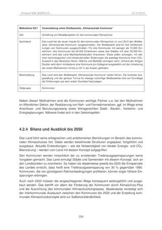 Entwurf KSK 2020PLUS –                                                                      10.12.2010




Maßnahme KK7    Veranstaltung eines Wettbewerbs „Klimaneutrale Kommune“

Ziel            Schaffung von Modellprojekten für den kommunalen Klimaschutz

Sachstand       Das Land hat als neuen Impuls für den kommunalen Klimaschutz im Juni 2010 den Wettbe-
                werb „Klimaneutrale Kommune“ ausgeschrieben. Der Wettbewerb wird für drei Größenord-
                nungen von Kommunen ausgeschrieben. Für drei Kommunen mit weniger als 10.000 Ein-
                wohnern, drei Kommunen bis 50.000 Einwohnern sowie drei Städten mit über 50.000 Ein-
                wohnern wird das Land Machbarkeitsstudien finanzieren. Diese sollen aufzeigen, mit wel-
                chen technologischen und infrastrukturellen Änderungen die jeweilige Kommune ihren CO2-
                Ausstoß in den Bereichen Strom, Wärme und Mobilität verringern kann. Anhand der fertigen
                Studien wird dann mindestens eine Kommune pro Kategorie ausgewählt und die Umsetzung
                der ersten Maßnahmen mit bis zu 50 % der Kosten gefördert.

Beschreibung    Das Land wird den Wettbewerb „Klimaneutrale Kommune“ weiter führen. Die konkrete Aus-
                gestaltung und der genaue Turnus für etwaige zukünftige Wettbewerbe sind auf Grundlage
                der Erfahrungen aus dem ersten Durchlauf festzulegen.

Zielgruppe      Kommunen




Neben diesen Maßnahmen sind die Kommunen wichtige Partner u.a. bei den Maßnahmen
im öffentlichen Sektor, der Realisierung von Nah- und Fernwärmenetzen, ggf. im Wege eines
Anschluss- und Benutzungszwang sowie klimagerechten Stadt-, Bauleit-, Verkehrs- und
Energieplanungen. Näheres findet sich in den Sektorkapiteln.




4.2.4 Bilanz und Ausblick bis 2050

Das Land führt seine erfolgreichen und ambitionierten Bemühungen im Bereich des kommu-
nalen Klimaschutzes fort. Dabei werden bestehende Strukturen angepasst, fortgeführt und
ausgebaut. Aktuelle Entwicklungen – wie die Notwendigkeit von lokaler Energie- und CO2-
Bilanzierung – werden vom Land mit diesem Konzept aufgegriffen.
Den Kommunen werden hinsichtlich der zu erzielenden Treibhausgaseinsparungen keine
Vorgaben gemacht. Das Land ermutigt Städte und Gemeinden mit diesem Konzept, sich an
den Landeszielen zu orientieren. So haben sie idealerweise jeweils bis 2020 die Einsparziele
des Landes erreicht, dass heißt eine Treibhausgaseinsparung von 30 % gegenüber 1990.
Kommunen, die von günstigeren Rahmenbedingungen profitieren, können sogar höhere Ein-
sparungen erbringen.
Auch nach 2020 müssen die eingeschlagenen Wege konsequent weitergeführt und ausge-
baut werden. Das betrifft vor allem die Förderung der Kommunen durch Klimaschutz-Plus
und die Ausrichtung des kommunalen Klimaschutzkongresses. Idealerweise verstetigt sich
der interkommunale Austausch zwischen den Kommunen bis 2020 und die Erstellung kom-
munaler Klimaschutzkonzepte wird zur Selbstverständlichkeit.




                                                204
 