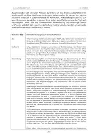 Entwurf KSK 2020PLUS –                                                                           10.12.2010

Zusammenarbeit von relevanten Akteuren zu fördern, um eine breite gesellschaftliche Un-
terstützung für die Ziele des Klimaschutzkonzepts sicherzustellen. Zu nennen sind hier ins-
besondere Initiativen in Zusammenarbeit mit Kommunen, Wirtschaftsorganisationen, Bür-
gern, Kirchen und Verbänden. In diesem Sinne sollten auch Plattformen wie das "Netzwerk
Nachhaltigkeit Lernen" oder das „Landesnetzwerk Umweltbildung und nachhaltige Entwick-
lung“ weiter gefördert, ggf. zusammen geführt und regional verankert werden, um vorhande-
ne Aktivitäten vernetzen und fördern zu können.


Maßnahme BÖ1      Informationskampagne zum Klimaschutzkonzept

Ziel              Bekanntmachung des Klimaschutzkonzeptes 2020PLUS und Information über bestehende
                  Beratungs- und Fördermöglichkeiten. Stärkung von eigenverantwortlichem Handeln sowie
                  Sensibilisierung der Öffentlichkeit und relevanter Akteure für klimarelevante Themen.

Sachstand         Aufgrund zahlreicher Kampagnen und umfassender Berichterstattung in den Medien ist ein
                  Problembewusstsein über mögliche Folgen des Klimawandels in weiten Teilen der Öffent-
                  lichkeit vorhanden. Eine entsprechende Anpassung des individuellen Verhaltens erfolgt
                  jedoch nur in geringem Maße. Auch bleibt der Bekanntheitsgrad vorhandener Beratungs-,
                  Informations- oder Förderangebote niedrig.

Beschreibung      Die Landesregierung führt eine Informationskampagne zur Bekanntmachung des Klima-
                  schutzkonzeptes 2020PLUS durch. Die Kampagne vermittelt den ambitionierten und inno-
                  vativen Anspruch des Klimaschutzkonzepts im Stil von „Baden-Württembergs schafft es.
                  Wir reduzieren auf zwei Tonnen CO2-eq pro Kopf!“. Dass sich unser Lebensstil ändern
                  werden wird, sollte realistisch vermittelt werden, ohne auf Verzichtszenarios zurückzugrei-
                  fen, die bei den Adressaten emotionale Abwehrreaktionen hervorrufen würden.
                  Bei der Kampagne wird sichergestellt, dass relevante Multiplikatoren, wie Kommunen,
                  Wirtschaftsorganisationen, Kirchen, Bildungseinrichtungen sowie Verbände ausreichend
                  berücksichtigt werden. Auf Basis einer Analyse bestehender Initiativen und Informations-
                  kampagnen werden Inhalte der unterschiedlichen Maßnahmenpakete des Landes sowie
                  weiterer Akteure vernetzt und ergänzt. Die Informationskampagne wird mit bestehenden
                  Instrumenten und Regionalkampagnen wie beispielsweise dem Bio-Zeichen Baden-
                  Württemberg verknüpft.
                  Die Kampagne wird traditionelle Medien wie Plakatkampagnen und Broschüren einsetzen
                  sowie neuere Medien wie Internet oder mobile Nachrichtendienste einbeziehen. Dabei
                  werden „Best-practice“-Beispiele aus Baden-Württemberg und anderen Regionen und
                  Bundesländern aufgegriffen (z. B. die Aktion "Regional=Gute Wahl") und gegebenenfalls
                  erweitert und durch differenzierte Informationen ergänzt (z. B. durch Ergebnisse eines
                  Forschungsprojektes des MLR zu CO2-Emissionen von Lebensmitteln). Die Plakataktion
                  sollte nicht nur einmalig, sondern wiederholt durchgeführt werden. Zum einen verankert
                  sich eine Kampagne im Bewusstsein der Adressaten erst durch Wiederholung, zum ande-
                  ren kann dadurch jeweils auf aktuelle Entwicklungen eingegangen werden. Kalkuliert wur-
                  den daher drei Plakatkampagnen, die im Abstand von 6 Monaten bis einem Jahr durchge-
                  führt werden.
                  Ein Schwerpunkt der Informationskampagne wird darauf gelegt, Verbraucher über konkre-
                  te Handlungsvorschläge zu informieren. Geprüft werden sollte auch eine Zusammenarbeit
                  mit öffentlich-rechtlichen Sendeanstalten, insbesondere dem SWR und der Möglichkeit,
                  z. B. in Verbindung mit den Wetternachrichten auf entsprechende Internetseiten zum Kli-
                  maschutz zu verweisen (nach dem Motto: "Sie wollen aktiv werden?"). Zudem sollten
                  kostengünstige Möglichkeiten der öffentlichen Verwaltung genutzt werden, um auf das
                  Klimakonzept aufmerksam zu machen, beispielsweise Hinweise, die auf den Briefum-
                  schlägen neben dem Porto bzw. Data Matrix-Code gedruckt werden können.


                  Zudem sollten zielgruppengerechte Informationsangebote geschaffen und Kooperationen

                                                  207
 