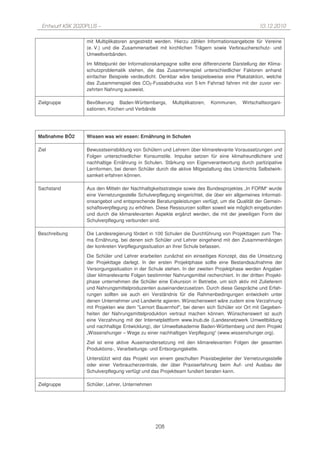 Entwurf KSK 2020PLUS –                                                                         10.12.2010

                 mit Multiplikatoren angestrebt werden. Hierzu zählen Informationsangebote für Vereine
                 (e. V.) und die Zusammenarbeit mit kirchlichen Trägern sowie Verbraucherschutz- und
                 Umweltverbänden.
                 Im Mittelpunkt der Informationskampagne sollte eine differenzierte Darstellung der Klima-
                 schutzproblematik stehen, die das Zusammenspiel unterschiedlicher Faktoren anhand
                 einfacher Beispiele verdeutlicht. Denkbar wäre beispielsweise eine Plakataktion, welche
                 das Zusammenspiel des CO2-Fussabdrucks von 5 km Fahrrad fahren mit der zuvor ver-
                 zehrten Nahrung ausweist.

Zielgruppe       Bevölkerung Baden-Württembergs,        Multiplikatoren,   Kommunen,    Wirtschaftsorgani-
                 sationen, Kirchen und Verbände




Maßnahme BÖ2     Wissen was wir essen: Ernährung in Schulen

Ziel             Bewusstseinsbildung von Schülern und Lehrern über klimarelevante Voraussetzungen und
                 Folgen unterschiedlicher Konsumstile. Impulse setzen für eine klimafreundlichere und
                 nachhaltige Ernährung in Schulen. Stärkung von Eigenverantwortung durch partizipative
                 Lernformen, bei denen Schüler durch die aktive Mitgestaltung des Unterrichts Selbstwirk-
                 samkeit erfahren können.

Sachstand        Aus den Mitteln der Nachhaltigkeitsstrategie sowie des Bundesprojektes „In FORM“ wurde
                 eine Vernetzungsstelle Schulverpflegung eingerichtet, die über ein allgemeines Informati-
                 onsangebot und entsprechende Beratungsleistungen verfügt, um die Qualität der Gemein-
                 schaftsverpflegung zu erhöhen. Diese Ressourcen sollten soweit wie möglich eingebunden
                 und durch die klimarelevanten Aspekte ergänzt werden, die mit der jeweiligen Form der
                 Schulverpflegung verbunden sind.

Beschreibung     Die Landesregierung fördert in 100 Schulen die Durchführung von Projekttagen zum The-
                 ma Ernährung, bei denen sich Schüler und Lehrer eingehend mit den Zusammenhängen
                 der konkreten Verpflegungssituation an ihrer Schule befassen.
                 Die Schüler und Lehrer erarbeiten zunächst ein einseitiges Konzept, das die Umsetzung
                 der Projekttage darlegt. In der ersten Projektphase sollte eine Bestandsaufnahme der
                 Versorgungssituation in der Schule stehen. In der zweiten Projektphase werden Angaben
                 über klimarelevante Folgen bestimmter Nahrungsmittel recherchiert. In der dritten Projekt-
                 phase unternehmen die Schüler eine Exkursion in Betriebe, um sich aktiv mit Zulieferern
                 und Nahrungsmittelproduzenten auseinanderzusetzen. Durch diese Gespräche und Erfah-
                 rungen sollten sie auch ein Verständnis für die Rahmenbedingungen entwickeln unter
                 denen Unternehmer und Landwirte agieren. Wünschenswert wäre zudem eine Verzahnung
                 mit Projekten wie dem "Lernort Bauernhof", bei denen sich Schüler vor Ort mit Gegeben-
                 heiten der Nahrungsmittelproduktion vertraut machen können. Wünschenswert ist auch
                 eine Verzahnung mit der Internetplattform www.lnub.de (Landesnetzwerk Umweltbildung
                 und nachhaltige Entwicklung), der Umweltakademie Baden-Württemberg und dem Projekt
                 „Wissenshunger – Wege zu einer nachhaltigen Verpflegung“ (www.wissenshunger.org).

                 Ziel ist eine aktive Auseinandersetzung mit den klimarelevanten Folgen der gesamten
                 Produktions-, Verarbeitungs- und Entsorgungskette.
                 Unterstützt wird das Projekt von einem geschulten Praxisbegleiter der Vernetzungsstelle
                 oder einer Verbraucherzentrale, der über Praxiserfahrung beim Auf- und Ausbau der
                 Schulverpflegung verfügt und das Projektteam fundiert beraten kann.

Zielgruppe       Schüler, Lehrer, Unternehmen




                                                208
 