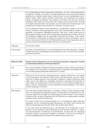 Entwurf KSK 2020PLUS –                                                                           10.12.2010

                 Die Landesregierung fördert gemeinsame Workshops, die einen Erfahrungsaustausch
                 ermöglichen, inwieweit und wodurch Verhaltensänderungen durch kommunale Initiativen
                 gefördert bzw. verändert werden können. Diese könnten von der Umweltakademie durch-
                 geführt werden. Dabei werden praktische Erfahrungen aus Deutschland und anderen
                 Ländern vorgestellt und diskutiert. Dazu gehören z.B. Ansätze, die unter dem Stichwort
                 'Mindspace' (UK Institute for Government) oder 'Nudging' (nach Richard Thaler und Cass
                 R. Sunstein) diskutiert werden und aufzeigen, wie sich bereits kleine Veränderungen in der
                 Gestaltung der Umwelt auf das Verhalten von Individuen auswirken können.
                 Um die praktische Relevanz dieser Workshops zu gewährleisten, werden in der ersten
                 Phase vorhandene Forschungsergebnisse durch eine wissenschaftliche Institution auf-
                 gearbeitet und geeignete Fallbeispiele identifiziert. Dies wird in enger Abstimmung mit
                 Beratungseinrichtungen wie der KEA und regionalen Energieagenturen erfolgen, die durch
                 ihre langjährige Tätigkeit über die notwendige Praxiserfahrung verfügen. In der zweiten
                 Phase werden vier Workshops im Abstand von jeweils zwei Jahren durchgeführt, bei de-
                 nen sich kommunale Vertreter mit der Weiterentwicklung der Forschungsansätze vertraut
                 machen und über Anwendungsbeispiele informieren und austauschen.

Zielgruppe       Kommunale Vertreter

Anmerkungen      Synergien mit den Maßnahmen im Querschnittkapitel Kommunaler Klimaschutz. Gegebe-
                 nenfalls könnte die Umweltakademie die Workshops ab 2012 innerhalb ihres Jahrespro-
                 grammes durchführen.




Maßnahme BÖ5     Sicherung des Fortbestands und der Verbreitung besonders erfolgreicher Projekte
                 zur Bewusstseinsbildung im Klimaschutzbereich

Ziel             Die Laufzeit besonders erfolgreiche Klimaschutzprojekte im Bereich Bewusstseinsbildung
                 soll verlängert und Finanzmittel zur Verbreitung guter Projektideen bereit gestellt werden,
                 um den Wirkungsgrad bestehender Maßnahmen zu erhöhen.

Sachstand        Während für die Finanzierung vielversprechender innovativer Maßnahmen und Projekte
                 Finanzmittel oftmals noch akquiriert werden können, fällt dies schwerer, wenn der Fortbe-
                 stand des Projektes gesichert oder besonders erfolgreiche Projekte Verbreitung finden
                 sollen. Die für eine Bildung für nachhaltige Entwicklung notwendige Kontinuität fehlt in
                 vielen Fällen und Projekte weisen nicht die Laufzeit auf, um ihre Wirkung vollständig ent-
                 falten zu können, beispielsweise um den erforderlichen Bekanntheitsgrad in der entspre-
                 chenden Zielgruppe zu erreichen.

Beschreibung     Das Land stellt finanzielle Mittel bereit, um Projekte zu fördern, die als besonders erfolg-
                 reich und vielversprechend angesehen werden, finanziell jedoch nicht gesichert sind. Be-
                 sonderes Augenmerk wird dabei auf Projekte gelegt, bei denen bereits in hohe Fixkosten
                 investiert wurde und deren Fortbestand durch die Deckung von vergleichsweise niedrigen
                 laufenden Kosten, gesichert werden kann.

                 Für dieses Projekt wird eine Zusammenarbeit mit im Umweltbereich tätigen Stiftungen
                 angestrebt, wie der Landesstiftung Baden-Württemberg, der Robert Bosch Stiftung, der
                 Stiftung Entwicklungszusammenarbeit (SEZ) oder der Breuninger Stiftung.
                 In der ersten Phase der Maßnahme gilt es, die Stiftungen für die Problematik zu sensi-
                 bilisieren und die rechtlichen Rahmenbedingungen einer solchen Kooperation zu klären.
                 Die Zusammenarbeit mit Stiftungen ist wünschenswert, da diese über die notwendige
                 Expertise verfügen, den Erfolg von Projekten zu beurteilen, und durch eine vorherige Fi-
                 nanzierung gegebenenfalls mit bestimmten Projekten bereits vertraut sind.




                                                 210
 