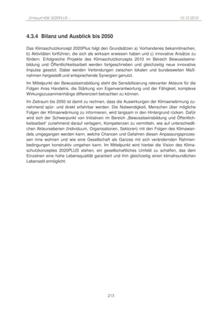 Entwurf KSK 2020PLUS –                                                            10.12.2010




4.3.4 Bilanz und Ausblick bis 2050

Das Klimaschutzkonzept 2020Plus folgt den Grundsätzen a) Vorhandenes bekanntmachen,
b) Aktivitäten fortführen, die sich als wirksam erwiesen haben und c) innovative Ansätze zu
fördern. Erfolgreiche Projekte des Klimaschutzkonzepts 2010 im Bereich Bewusstseins-
bildung und Öffentlichkeitsarbeit werden fortgeschrieben und gleichzeitig neue innovative
Impulse gesetzt. Dabei werden Verbindungen zwischen lokalen und bundesweiten Maß-
nahmen hergestellt und entsprechende Synergien genutzt.
Im Mittelpunkt der Bewusstseinsbildung steht die Sensibilisierung relevanter Akteure für die
Folgen ihres Handelns, die Stärkung von Eigenverantwortung und der Fähigkeit, komplexe
Wirkungszusammenhänge differenziert betrachten zu können.
Im Zeitraum bis 2050 ist damit zu rechnen, dass die Auswirkungen der Klimaerwärmung zu-
nehmend spür- und direkt erfahrbar werden. Die Notwendigkeit, Menschen über mögliche
Folgen der Klimaerwärmung zu informieren, wird langsam in den Hintergrund rücken. Dafür
wird sich der Schwerpunkt von Initiativen im Bereich „Bewusstseinsbildung und Öffentlich-
keitsarbeit“ zunehmend darauf verlagern, Kompetenzen zu vermitteln, wie auf unterschiedli-
chen Akteursebenen (Individuum, Organisationen, Sektoren) mit den Folgen des Klimawan-
dels umgegangen werden kann, welche Chancen und Gefahren diesen Anpassungsprozes-
sen inne wohnen und wie eine Gesellschaft als Ganzes mit sich verändernden Rahmen-
bedingungen konstruktiv umgehen kann. Im Mittelpunkt wird hierbei die Vision des Klima-
schutzkonzeptes 2020PLUS stehen, ein gesellschaftliches Umfeld zu schaffen, das dem
Einzelnen eine hohe Lebensqualität garantiert und ihm gleichzeitig einen klimafreundlichen
Lebensstil ermöglicht.




                                            213
 