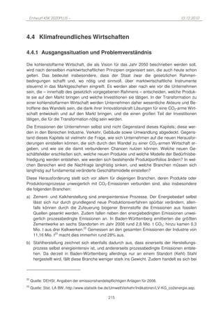 Entwurf KSK 2020PLUS –                                                                    10.12.2010




4.4 Klimafreundliches Wirtschaften

4.4.1 Ausgangssituation und Problemverständnis

Die kohlenstoffarme Wirtschaft, die als Vision für das Jahr 2050 beschrieben werden soll,
wird nach denselben marktwirtschaftlichen Prinzipien organisiert sein, die auch heute schon
gelten. Das bedeutet insbesondere, dass der Staat zwar die gesetzlichen Rahmen-
bedingungen schafft und, wo nötig und sinnvoll, über marktwirtschaftliche Instrumente
steuernd in das Marktgeschehen eingreift. Es werden aber nach wie vor die Unternehmen
sein, die – innerhalb des gesetzlich vorgegebenen Rahmens – entscheiden, welche Produk-
te sie auf den Markt bringen und welche Investitionen sie tätigen. In der Transformation zu
einer kohlenstoffarmen Wirtschaft werden Unternehmen daher wesentliche Akteure und Be-
troffene des Wandels sein, die dank ihrer Innovationskraft Lösungen für eine CO2-arme Wirt-
schaft entwickeln und auf den Markt bringen, und die einen großen Teil der Investitionen
tätigen, die für die Transformation nötig sein werden.
Die Emissionen der Unternehmen selbst sind nicht Gegenstand dieses Kapitels; diese wer-
den in den Bereichen Industrie, Verkehr, Gebäude sowie Umwandlung abgedeckt. Gegens-
tand dieses Kapitels ist vielmehr die Frage, wie sich Unternehmen auf die neuen Herausfor-
derungen einstellen können, die sich durch den Wandel zu einer CO2-armen Wirtschaft er-
geben, und wie sie die damit verbundenen Chancen nutzen können. Welche neuen Ge-
schäftsfelder erschließen sich, welche neuen Produkte und welche Modelle der Bedürfnisbe-
friedigung werden entstehen, wie werden sich bestehende Produktportfolios ändern? In wel-
chen Bereichen wird die Nachfrage langfristig sinken, und welche Branchen müssen sich
langfristig auf fundamental veränderte Geschäftsmodelle einstellen?
Diese Herausforderung stellt sich vor allem für diejenigen Branchen, deren Produkte oder
Produktionsprozesse unweigerlich mit CO2-Emissionen verbunden sind, also insbesondere
die folgenden Branchen:
a) Zement- und Kalkherstellung sind energieintensive Prozesse. Der Energiebedarf selbst
   lässt sich nur durch grundlegend neue Produktionsverfahren spürbar verändern, allen-
   falls können durch die Zufeuerung biogener Brennstoffe die Emissionen aus fossilen
   Quellen gesenkt werden. Zudem fallen neben den energiebedingten Emissionen unwei-
   gerlich prozessbedingte Emissionen an. In Baden-Württemberg emittierten die größten
   Zementwerke an sechs Standorten im Jahr 2008 rund 2,8 Mio. t CO2; hinzu kamen 0,3
   Mio. t aus drei Kalkwerken.22 Gemessen an den gesamten Emissionen der Industrie von
   11,16 Mio. t23 macht dies immerhin rund 28% aus.
b) Stahlherstellung zeichnet sich ebenfalls dadurch aus, dass einerseits der Herstellungs-
   prozess selbst energieintensiv ist, und andererseits prozessbedingte Emissionen entste-
   hen. Da derzeit in Baden-Württemberg allerdings nur an einem Standort (Kehl) Stahl
   hergestellt wird, fällt diese Branche weniger stark ins Gewicht. Zudem handelt es sich bei



22
     Quelle: DEHSt, Angaben der emissionshandelspflichtigen Anlagen für 2008.
23
     Quelle: Stat. LA BW, http://www.statistik-bw.de/UmweltVerkehr/Indikatoren/LV-KG_co2energie.asp.

                                                 215
 