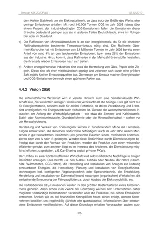 Entwurf KSK 2020PLUS –                                                              10.12.2010

   dem Kehler Stahlwerk um ein Elektrostahlwerk, so dass trotz der Größe des Werks eher
   geringe Emissionen anfallen. Mit rund 140.000 Tonnen CO2 im Jahr 2008 (etwas über
   einem Prozent der industriebedingten CO2-Emissionen) fallen die Emissionen dieser
   Branche bedeutend geringer aus als in anderen Teilen Deutschlands, etwa im Ruhrge-
   biet oder im Saarland.
c) Die Raffination von Mineralölprodukten ist an sich energieintensiv, da für die einzelnen
   Raffinationsschritte bestimmte Temperaturniveaus nötig sind. Die Raffinerie Ober-
   rhein/Karlsruhe hat mit Emissionen von 3,1 Millionen Tonnen im Jahr 2008 bereits einen
   Anteil von rund 4% an den landesweiten Emissionen, bzw. etwa 28% der Emissionen
   aus der Industrie. Hinzu kommt, dass Raffinerien in der Mehrzahl Brennstoffe herstellen,
   die ihrerseits wieder Emissionen nach sich ziehen.
d) Andere energieintensive Industrien sind etwa die Herstellung von Glas, Papier oder Zie-
   geln. Diese sind oft eher mittelständisch geprägt und zeichnen sich durch eine größere
   Zahl relativ kleiner Emissionsquellen aus. Gemessen am Umsatz machen Energiekosten
   und CO2-Emissionen dennoch einen spürbaren Faktor aus.


4.4.2 Vision 2050

Die kohlenstoffarme Wirtschaft wird in vielerlei Hinsicht auch eine dematerialisierte Wirt-
schaft sein, die wesentlich weniger Ressourcen verbraucht als die heutige. Dies gilt nicht nur
für Energierohstoffe, sondern auch für andere Rohstoffe, da deren Verarbeitung und Trans-
port unweigerlich mit Energieverbrauch verbunden ist. Gerade die weiterverarbeitenden In-
dustrien am Anfang der Wertschöpfungskette – wie etwa die Zement- und Kalkindustrie,
Stahl- oder Aluminiumindustrie, Grundstoffchemie oder die Mineralölwirtschaft – stehen vor
der Herausforderung.
Herstellung und Verkauf von Konsumgüter werden in zunehmendem Maße mit Dienstleis-
tungen konkurrieren, die dieselben Bedürfnisse befriedigen: auch im Jahr 2050 wollen Men-
schen in gut beleuchteten, belüfteten und geheizten Räumen leben, miteinander kommuni-
zieren oder von A nach B gelangen. Werden diese Bedürfnisse durch Dienstleistungen be-
friedigt statt durch den Verkauf von Produkten, werden die Produkte zum einen wesentlich
effizienter genutzt; zum anderen liegt es im Interesse des Anbieters, die Dienstleistung mög-
lichst effizient zu gestalten. z.B.Car-Sharing anstatt privater PKWs.
Der Umbau zu einer kohlenstoffarmen Wirtschaft wird selbst erhebliche Nachfrage in einigen
Bereichen erzeugen. Dies betrifft u.a. den Ausbau, Umbau oder Neubau der Netze (Strom-
netz, Wärmenetze, CCS-Netze), die Herstellung und Installation von Anlagen zur Nutzung
erneuerbarer Energien, die Herstellung, Planung und Installation von Energieeffizienz-
technologien incl. intelligenter Regelungstechnik oder Speichertechnik, die Entwicklung,
Herstellung und Installation von Dämmstoffen und neuartigen (organischen) Werkstoffen, die
weitgehende Erneuerung der Fahrzeugflotte u.a. durch Ausbau der Elektromobilität, etc.
Die verbleibenden CO2-Emissionen werden zu den größten Kostenfaktoren eines Unterneh-
mens gehören. Allein schon zum Zweck des Controlling werden sich Unternehmen daher
möglichst vollständige Informationen verschaffen über die Prozesse, bei denen Emissionen
entstehen. Ähnlich wie es bei finanziellen Kenngrößen heute schon erfolgt, werden Unter-
nehmen detailliert und regelmäßig (jährlich oder quartalsweise) Informationen über entstan-
dene Emissionen veröffentlichen. Auf dieser Grundlage erhalten Verbraucher zudem auch

                                             216
 