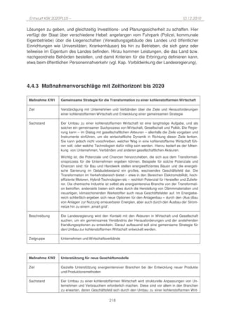 Entwurf KSK 2020PLUS –                                                                            10.12.2010

Lösungen zu geben, und gleichzeitig Investitions- und Planungssicherheit zu schaffen. Hier
verfügt der Staat über verschiedene Hebel: angefangen vom Fuhrpark (Polizei, kommunale
Eigenbetriebe) über die Liegenschaften (Verwaltungsgebäude des Landes und öffentlicher
Einrichtungen wie Universitäten, Krankenhäuser) bis hin zu Betrieben, die sich ganz oder
teilweise im Eigentum des Landes befinden. Hinzu kommen Leistungen, die das Land bzw.
nachgeordnete Behörden bestellen, und damit Kriterien für die Erbringung definieren kann,
etwa beim öffentlichen Personennahverkehr (vgl. Kap. Vorbildwirkung der Landesregierung).




4.4.3 Maßnahmenvorschläge mit Zeithorizont bis 2020

 Maßnahme KW1    Gemeinsame Strategie für die Transformation zu einer kohlenstoffarmen Wirtschaft

 Ziel            Verständigung mit Unternehmen und Verbänden über die Ziele und Herausforderungen
                 einer kohlenstoffarmen Wirtschaft und Entwicklung einer gemeinsamen Strategie

 Sachstand       Der Umbau zu einer kohlenstoffarmen Wirtschaft ist eine langfristige Aufgabe, und als
                 solcher ein gemeinsamer Suchprozess von Wirtschaft, Gesellschaft und Politik. Die Regie-
                 rung kann – im Dialog mit gesellschaftlichen Akteuren – allenfalls die Ziele vorgeben und
                 Instrumente einführen, um die wirtschaftliche Dynamik in Richtung dieser Ziele lenken.
                 Sie kann jedoch nicht vorschreiben, welcher Weg in eine kohlenstoffarme Wirtschaft füh-
                 ren soll, oder welche Technologien dafür nötig sein werden. Hierzu bedarf es der Mitwir-
                 kung von Unternehmen, Verbänden und anderen gesellschaftlichen Akteuren.
                 Wichtig ist, die Potenziale und Chancen hervorzuheben, die sich aus dem Transformati-
                 onsprozess für die Unternehmen ergeben können. Beispiele für solche Potenziale und
                 Chancen sind: für Bau und Handwerk stellen energieeffizientes Bauen und die energeti-
                 sche Sanierung im Gebäudebestand ein großes, wachsendes Geschäftsfeld dar. Die
                 Transformation im Verkehrsbereich bietet – etwa in den Bereichen Elektromobilität, hoch-
                 effiziente Motoren, Hybrid-Technologien etc – reichlich Potenzial für Hersteller und Zuliefe-
                 rer. Die chemische Industrie ist selbst als energieintensive Branche von der Transformati-
                 on betroffen, anderseits bieten sich etwa durch die Herstellung von Dämmmaterialien und
                 neuartigen, klimaschonenden Werkstoffen auch neue Geschäftsfelder auf. Im Energiebe-
                 reich schließlich ergeben sich neue Optionen für den Anlagenbau – durch den (Aus-)Bau
                 von Anlagen zur Nutzung erneuerbarer Energien, aber auch durch den Ausbau der Strom-
                 netze hin zu einem „smart grid“.

 Beschreibung    Die Landesregierung wird den Kontakt mit den Akteuren in Wirtschaft und Gesellschaft
                 suchen, um ein gemeinsames Verständnis der Herausforderungen und der anstehenden
                 Handlungsoptionen zu entwickeln. Darauf aufbauend soll eine gemeinsame Strategie für
                 den Umbau zur kohlenstoffarmen Wirtschaft entwickelt werden.

 Zielgruppe      Unternehmen und Wirtschaftsverbände




 Maßnahme KW2    Unterstützung für neue Geschäftsmodelle

 Ziel            Gezielte Unterstützung energieintensiver Branchen bei der Entwicklung neuer Produkte
                 und Produktionsmethoden

 Sachstand       Der Umbau zu einer kohlenstoffarmen Wirtschaft wird strukturelle Anpassungen von Un-
                 ternehmen und Verbrauchern erforderlich machen. Diese sind vor allem in den Branchen
                 zu erwarten, deren Geschäftsfeld sich durch den Umbau zu einer kohlenstoffarmen Wirt-


                                                 218
 