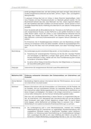 Entwurf KSK 2020PLUS –                                                                                10.12.2010

                   schaft grundlegend ändert bzw. sich dem Umfang nach stark verringert. Dies könnte be-
                   sonders energieintensive Branchen wie die Stahl-, Zement-, Papier-, Glas- und Ziegelhers-
                   tellung betreffen.
                   In gewissem Umfang lässt sich ein Umbau in diesen Branchen bewerkstelligen, indem
                   neue Produkte und neue Produktionsmethoden zur Marktreife gebracht werden. Für die
                   Bauwirtschaft bedeutet dies etwa, dass Materialien wie Holz, andere organische Materia-
                   lien oder Kohlefaser statt Stahl und Beton zum Einsatz kommen. “Grüner Zement” in Form
                   neuartiger Bindemittel könnte mittelfristig eine Alternative für den üblichen Portlandzement
                   darstellen.
                   Einen Sonderfall stellt die Mineralölwirtschaft dar. Einerseits ist die Raffination an sich ein
                   sehr energieintensiver Prozess, so dass Raffinerien zu den größten Emittenten im indust-
                   riellen Bereich zählen. Durch den Umbau zu einer kohlenstoffarmen Wirtschaft wird die
                   Nachfrage nach fossilen Brennstoffen sinken. Eine Alternative könnte darin bestehen,
                   dass Raffinerien zunehmend Kohlenwasserstoffe aus biogener Herkunft (Biomasse) ver-
                   arbeiten.
                   Für Emissionen, die im Herstellungsprozess entstehen, kann die Abscheidung und Spei-
                   cherung von Emissionen (CCS) eine Option darstellen. Gerade für prozessbedingte Emis-
                   sionen, die sich ihrer Natur nach nicht vermeiden lassen, kann diese Technologie relevant
                   sein.

Beschreibung       Die Landesregierung wird unterstützend tätig werden, um die Umstellung zu erleichtern:
                   a)   Ausrichtung der anwendungsnahen Forschung auf die das Ziel, neuartige Produkte
                        und Technologien zur Marktreife zu bringen (bspw. grüner Zement, Bioraffinerie, al-
                        ternative Werkstoffe im Bau). Hierbei soll eine neue Prioritätensetzung beim Einsatz
                        vorhandener vorhandenen Mitteln.
                   b)   Es soll ein offener Dialog mit betroffenen Branchen über Möglichkeiten zur Anpassung
                        der Geschäftsmodelle geführt werden.

Zielgruppe         Unternehmen der energieintensiven Branchen sowie Mineralölwirtschaft




Maßnahme KW3       Förderung verbesserter Information über Emissionsbilanz von Unternehmen und
                   Produkten

Ziel der Maßnah-   Bereitstellung möglichst präziser Informationen über die THG-Emissionen, die von einzel-
me                 nen Unternehmen verursacht werden

Sachstand          Bessere Informationen über die Emissionsbilanz von Unternehmen und die Produkte, die
                   sie herstellen, sind aus verschiedenen Gründen von essentieller Bedeutung: sie dienen
                   den Unternehmen selbst, Minderungspotenziale in ihren Unternehmen zu identifizieren; sie
                   dienen Anlegern und Geldgebern, ihre Gelder in die richtigen Unternehmen zu investieren;
                   und sie helfen Verbrauchern, die ihren Konsum klimafreundlich gestalten wollen.
                   Zwar kann das Land Baden-Württemberg in diesem Bereich nur eingeschränkt tätig wer-
                   den, da Unternehmen i.d.R. überregional oder international tätig sind und das Vorgehen
                   daher bundesweit (oder sogar EU-weit) abgestimmt erfolgen sollte. Es spricht jedoch
                   nichts dagegen, solche Maßnahmen auf freiwilliger Basis zu verankern, bzw. in Baden-
                   Württemberg für eine spätere bundesweite Anwendung Erfahrungen zu sammeln.

Beschreibung       e)   Die Landesregierung prüft in einer Machbarkeitsstudie, inwieweit eine freiwillige
                        Selbstverpflichtung von Unternehmen zur regelmäßigen Klimaberichterstattung nach
                        vorgegebenen Standards (analog zu bestehenden, freiwilligen carbon disclosure-
                        Initiativen) zur Verbreitung sowie Vereinheitlichung von Emissionsbilanzen beitragen
                        kann. Langfristiges Ziel sollte es sein, dass mittelfristig alle mittleren und großen Un-
                        ternehmen in Baden-Württemberg aussagekräftige Berichte zu den von ihnen direkt


                                                    219
 