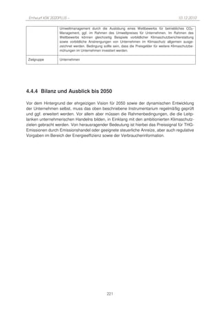 Entwurf KSK 2020PLUS –                                                                      10.12.2010

                 Umweltmanagement durch die Auslobung eines Wettbewerbs für betriebliches CO2-
                 Management, ggf. im Rahmen des Umweltpreises für Unternehmen. Im Rahmen des
                 Wettbewerbs können gleichzeitig Beispiele vorbildlicher Klimaschutzberichterstattung
                 sowie vorbildliche Anstrengungen von Unternehmen im Klimaschutz allgemein ausge-
                 zeichnet werden. Bedingung sollte sein, dass die Preisgelder für weitere Klimaschutzbe-
                 mühungen im Unternehmen investiert werden.

 Zielgruppe      Unternehmen




4.4.4 Bilanz und Ausblick bis 2050

Vor dem Hintergrund der ehrgeizigen Vision für 2050 sowie der dynamischen Entwicklung
der Unternehmen selbst, muss das oben beschriebene Instrumentarium regelmäßig geprüft
und ggf. erweitert werden. Vor allem aber müssen die Rahmenbedingungen, die die Leitp-
lanken unternehmerischen Handelns bilden, in Einklang mit den ambitionierten Klimaschutz-
zielen gebracht werden. Von herausragender Bedeutung ist hierbei das Preissignal für THG-
Emissionen durch Emissionshandel oder geeignete steuerliche Anreize, aber auch regulative
Vorgaben im Bereich der Energieeffizienz sowie der Verbraucherinformation.




                                               221
 